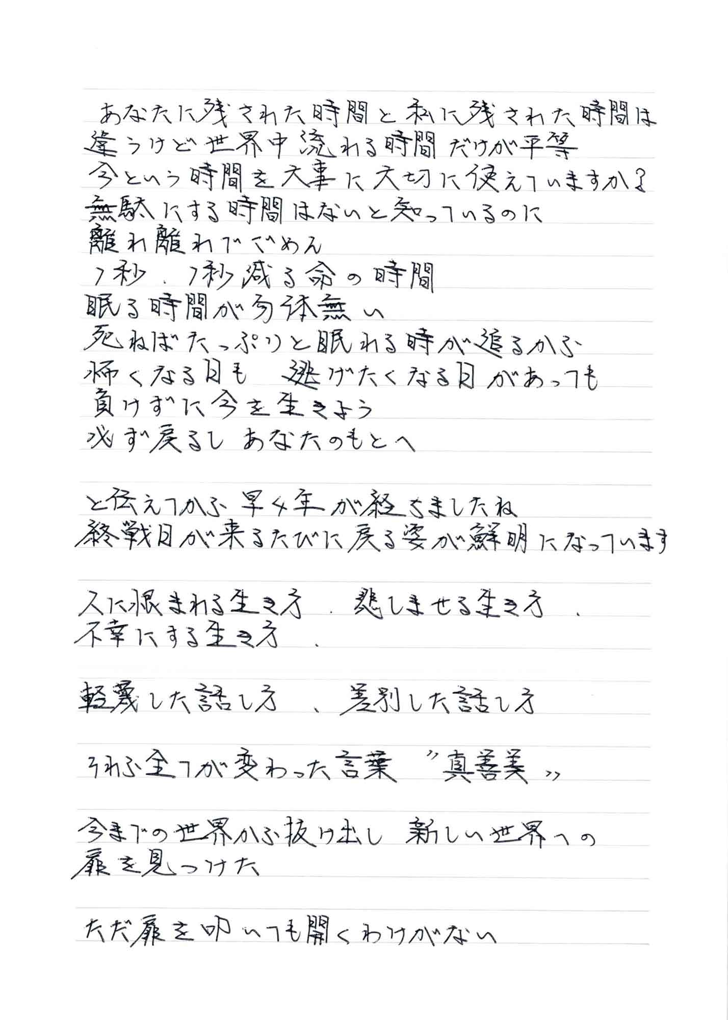 あなたに残された時間と私に残された時間は違うけど世界中流れる時間だけが平等 今という時間を大事に大切に使えていますか？　無駄にする時間はないと知っているのに 離れ離れてごめん 1秒、1秒減る命の時間 眠る時間が勿体無い 死ねばたっぷりと眠れる時が追るから 怖くなる日も　逃げたくなる日があっても 負けずに今を生きよう 必ず戻るし　あなたのもとへ と伝えてから早4年が経ちましたね 終戦日が来るたびに戻る姿が鮮明になっています 人に恨まれる生き方　悲しませる生き方 不幸にする生き方 軽蔑した話し方　差別した話し方 それら全てが変わった言葉＂真善美＂ 今までの世界から抜け出し　新しい世界への扉を見つけた ただ扉を叩いても開くわけがない