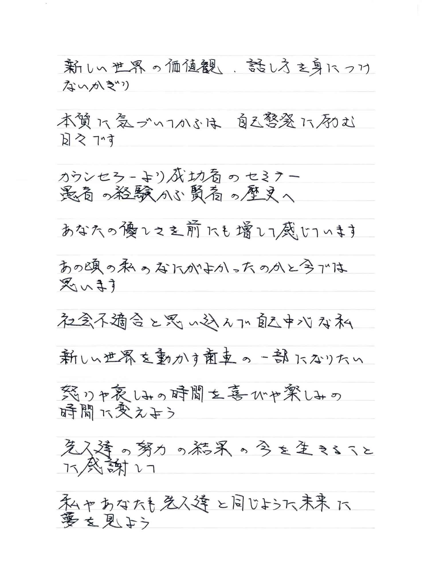 新しい世界の価値観　話し方を身につけないかぎり 本質に気づいてからは　自己啓発に励む日々です カウンセラーより成功者のセミナー 患者の経験から賢者の歴史へ あなたの優しさを前にも増して感じています あの頃の私のなにがよかったのかと今では思います 社会不適合と思い込んで自己中心な私 新しい世界を動かす歯車の一部になりたい 怒りや哀しみの時間を喜びや楽しみの時間に変えよう 先人達の努力の結果の今を生きることに感謝して 私やあなたも先人達と同じように未来に夢を見よう