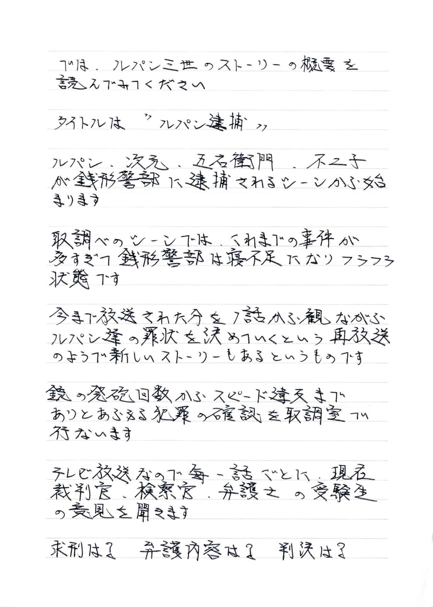 では、ルパン三世のストーリーの概要を読んでみてください タイトルは＂パン逮捕＂ ルパン、次元、五右衛門 、不二子が銭形警部に逮捕されるシーンから始まります 取調べのシーンでは、これまでの事件が多すぎて銭形警部は寝不足になりフラフラ状態です 今まで放送された分を1話から観ながらルパン達の罪状を決めていくという再放送のようで新しいストーリーもあるというものです 銃の発砲回数からスピード違反までありとあらゆる犯罪の確認を取調室で行ないます テレビ放送なので毎一話ごとに、現在裁判官、検察官、弁護士の受験生の意見を聞きます 求刑は？弁護内容は？判決は？