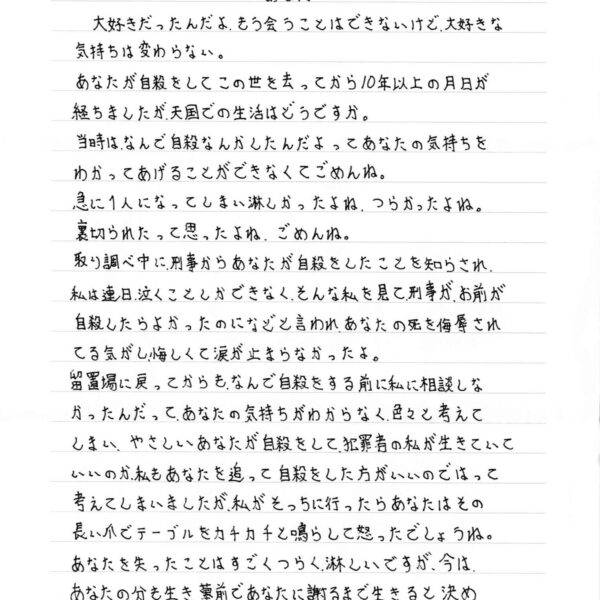 大好きだったんだよ、もう会うことはできないけど、大好きな気持ちは変わらない。 あなたが自殺をしてこの世を去ってから10年以上の月日が経ちましたが、天国での生活はどうですか。 当時はなんで自殺なんかしたんだよってあなたの気持ちをわかってあげることができなくてごめんね。 急に1人になってしまい淋しかったよね、つらかったよね。 裏切られたって思ったよね、ごめんね。 取り調べ中に、刑事からあなたが自殺をしたことを知らされ、私は連日、泣くことしかできなく、そんな私を見て刑事が、お前が自殺したらよかったのになどと言われ、あなたの死を侮辱されてる気がし悔しくて涙が止まらなかったよ。 留置場に戻ってからも、なんで自殺をする前に私に相談しなかったんだって、あなたの気持ちがわからなく、色々と考えてしまい、やさしいあなたが自殺をして、犯罪者の私が生きていていいのか、私もあなたを追って自殺をした方がいいのではって考えてしまいましたが、私がそっちに行ったらあなたはその長い爪でテーブルをカチカチと鳴らして怒ったでしょうね。あなたを失ったことはすごくつらく、淋しいですが、今はあなたの分も生き、墓前であなたに謝るまで生きると決めまだまだ長い受刑生活をしています。