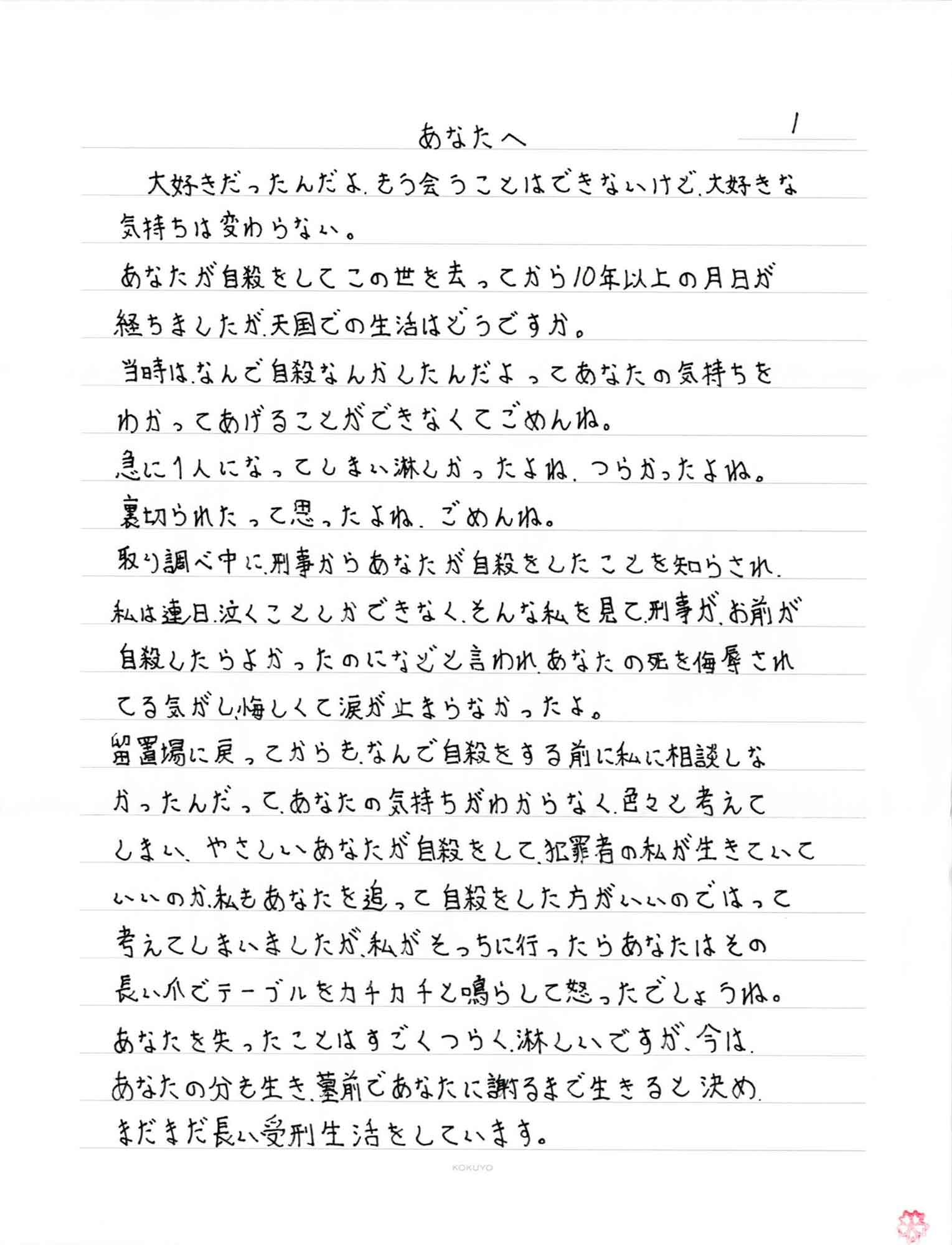 大好きだったんだよ、もう会うことはできないけど、大好きな気持ちは変わらない。 あなたが自殺をしてこの世を去ってから10年以上の月日が経ちましたが、天国での生活はどうですか。 当時はなんで自殺なんかしたんだよってあなたの気持ちをわかってあげることができなくてごめんね。 急に1人になってしまい淋しかったよね、つらかったよね。 裏切られたって思ったよね、ごめんね。 取り調べ中に、刑事からあなたが自殺をしたことを知らされ、私は連日、泣くことしかできなく、そんな私を見て刑事が、お前が自殺したらよかったのになどと言われ、あなたの死を侮辱されてる気がし悔しくて涙が止まらなかったよ。 留置場に戻ってからも、なんで自殺をする前に私に相談しなかったんだって、あなたの気持ちがわからなく、色々と考えてしまい、やさしいあなたが自殺をして、犯罪者の私が生きていていいのか、私もあなたを追って自殺をした方がいいのではって考えてしまいましたが、私がそっちに行ったらあなたはその長い爪でテーブルをカチカチと鳴らして怒ったでしょうね。あなたを失ったことはすごくつらく、淋しいですが、今はあなたの分も生き、墓前であなたに謝るまで生きると決めまだまだ長い受刑生活をしています。