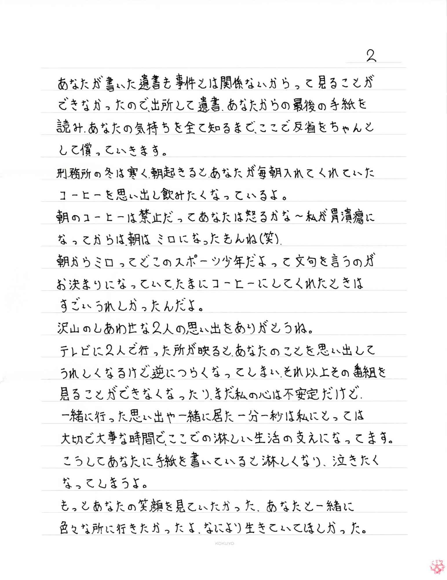 あなたが書いた遺書も事件とは関係ないからって見ることができなかったので、出所して遺書、あなたからの最後の手紙を読み、あなたの気持ちを全て知るまで、ここで反省をちゃんとして償っていきます。 刑務所の冬は寒く、朝起きると、あなたが毎朝入れてくれていたコーヒーを思い出し飲みたくなっているよ。 朝のコーヒーは禁止だってあなたは怒るかな〜私が胃潰瘍になってからは、朝はミロになったもんね（笑） 朝からミロってどこのスポーツ少年だよって文句を言うのがお決まりになっていて、たまにコーヒーにしてくれたときはすごいうれしかったんだよ。 沢山のしあわせな2人の思い出をありがとうね。 テレビに2人で行った所が映ると、あなたのことを思い出してうれしくなるけど逆につらくなってしまい、それ以上その番組を見ることができなくなったり、まだ私の心は不安定だけど、一緒に行った思い出や一緒に居た一分一秒は私にとっては大切で大事な時間で、ここでの淋しい生活の支えになってます。 こうしてあなたに手紙を書いていると淋しくなり、泣きたくなってしまうよ。 もっとあなたの笑顔を見ていたかった。あなたと一緒に色々な所に行きたかったよ。なにより生きていてほしかった。