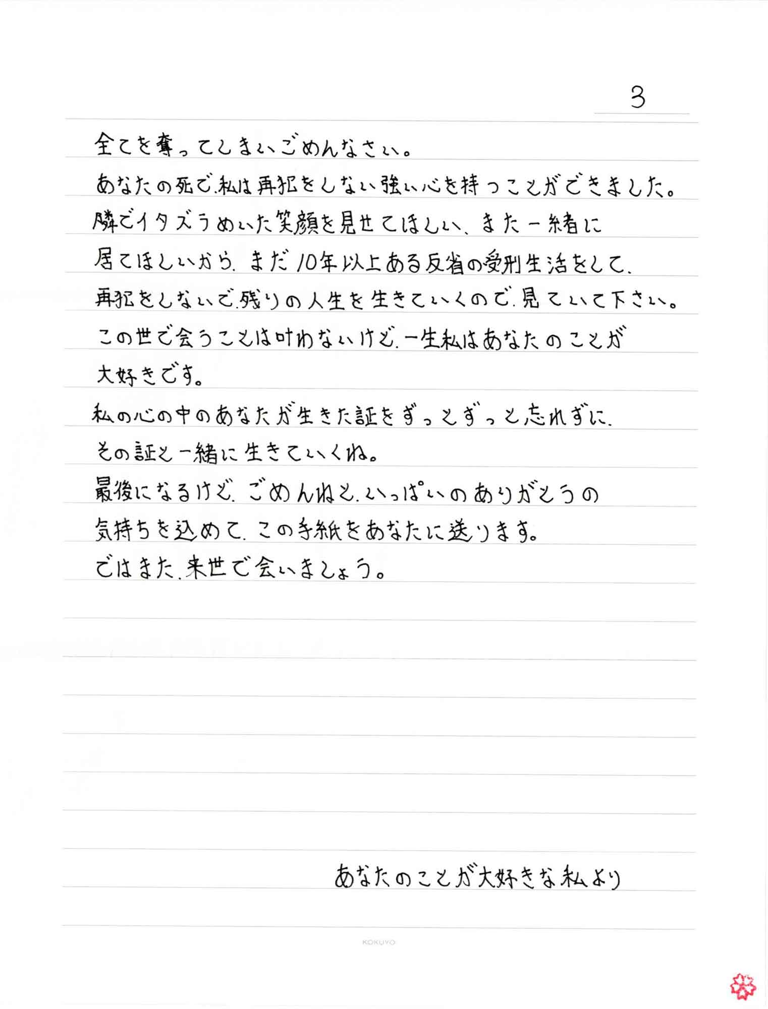 全てを奪ってしまいごめんなさい。 あなたの死で、私は再犯をしない強い心を持つことができました。 隣でイタズラめいた笑顔を見せてほしい、また一緒に居てほしいからまだ10年以上ある反省の受刑生活をして、再犯をしないで残りの人生を生きていくので、見ていて下さい。 この世で会うことは叶わないけど、一生私はあなたのことが大好きです。 私の心の中のあなたが生きた証をずっとずっと忘れずに、その証と一緒に生きていくね。 最後になるけど、ごめんねと、いっぱいのありがとうの気持ちを込めて、この手紙をあなたに送ります。 ではまた、来世で会いましょう。 あなたのことが大好きな私より