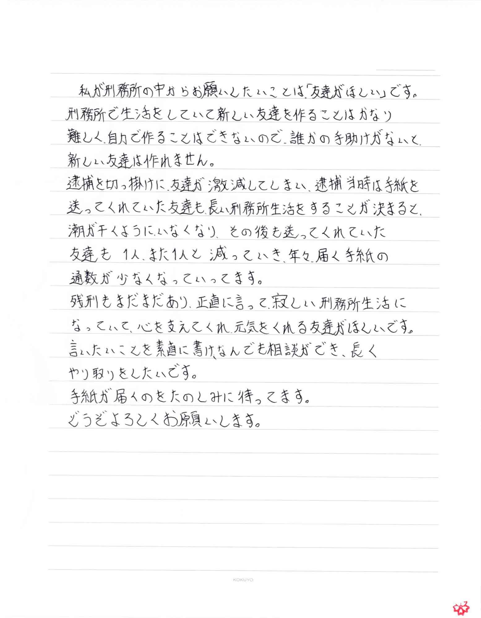 私が刑務所の中からお願いしたいことは「友達がほしい」です。 刑務所で生活をしていて新しい友達を作ることはかなり難しく、自力で作ることはできないので、誰かの手助けがないと新しい友達は作れません。 逮捕を切っ掛けに、友達が激減してしまい、逮捕当時は手紙を送ってくれていた友達も長い刑務所生活をすることが決まると、 潮が干くようにいなくなり、その後も送ってくれていた友達も1人、また1人と減っていき、年々、届く手紙の通数が少なくなっていってます。 残刑もまだまだあり、正直に言って、寂しい刑務所生活になっていて、心を支えてくれ、元気をくれる友達がほしいです。 言いたいことを素直に書け、なんでも相談ができ、長くやり取りをしたいです。 手紙が届くのをたのしみに待ってます。 どうぞよろしくお願いします。