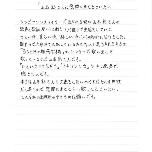 「山本彩さんに慰問に来てもらいたい」 シンガーソングライターで元NMB48の山本彩さんの歌声と歌詞が心に刺さり、刑務所で生活をしていてつらい時、苦しい時、淋しい時に心の励みになりました。 朝ドラでも使用され、知っている方も多いと思うAKB48の「365日の紙飛行機」のセンターで歌い出しを歌っているのが山本彩さんです。 「ひといきつきながら」「イチリンソウ」を生の歌声で聴きたいです。 本当は、山本彩さんと文通をしたいのですが、それは無理だと思うので、慰問に来てもらい歌ってもらいたい。 これが私の刑務所の中からのお願いです。