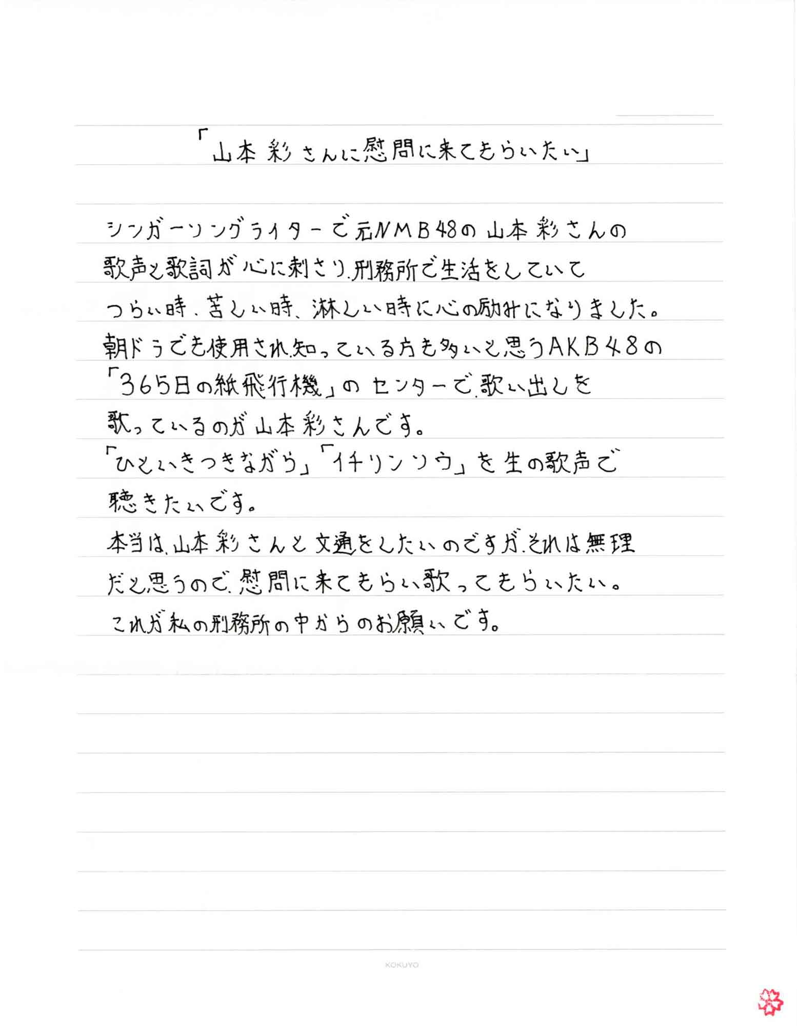 「山本彩さんに慰問に来てもらいたい」 シンガーソングライターで元NMB48の山本彩さんの歌声と歌詞が心に刺さり、刑務所で生活をしていてつらい時、苦しい時、淋しい時に心の励みになりました。 朝ドラでも使用され、知っている方も多いと思うAKB48の「365日の紙飛行機」のセンターで歌い出しを歌っているのが山本彩さんです。 「ひといきつきながら」「イチリンソウ」を生の歌声で聴きたいです。 本当は、山本彩さんと文通をしたいのですが、それは無理だと思うので、慰問に来てもらい歌ってもらいたい。 これが私の刑務所の中からのお願いです。