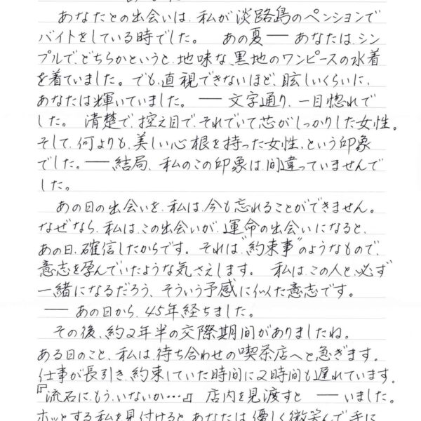あなたとの出会いは、私が淡路島のペンションでバイトをしている時でした。あの夏ーーあなたは、シンプルで、どちらかというと、地味な、黒地のワンピースの水着を着ていました。でも、直視できないほど、眩しいくらいに、あなたは輝いていました。ーー文字通り、一目惚れで した。清楚で控え目で、それでいて芯がしっかりした女性。そして、何よりも、美しい心根を持った女性、という印象でした。ーー結局、私のこの印象は間違っていませんでした。 　あの日の出会いを、私は今も忘れることができません。 なぜなら、私は、この出会いが、運命の出会いになると、あの日、確信したからです。それば、＂約束事＂のようなもので、意志を孕んでいたような気さえします。私はこの人と必ず一緒になるだろう、そういう予感に似た意志です。 ーーあの日から、45年経ちました。 　その後、約2年半の交際期間がありましたね。 ある日のこと、私は待ち合わせの喫茶店へと急ぎます。仕事が長引き、約束していた時間に2時間も遅れています。『流石に、もういないか…』店内を見渡すとーーいました。ホッとする私を見付けると、あなたは、優しく微笑んで、手にしていた文庫本を閉じました。