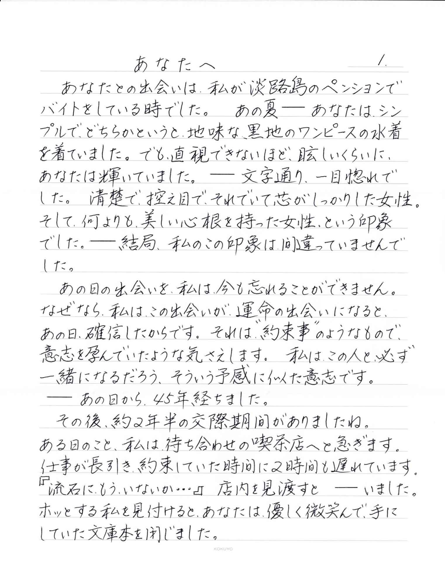 あなたとの出会いは、私が淡路島のペンションでバイトをしている時でした。あの夏ーーあなたは、シンプルで、どちらかというと、地味な、黒地のワンピースの水着を着ていました。でも、直視できないほど、眩しいくらいに、あなたは輝いていました。ーー文字通り、一目惚れで した。清楚で控え目で、それでいて芯がしっかりした女性。そして、何よりも、美しい心根を持った女性、という印象でした。ーー結局、私のこの印象は間違っていませんでした。 　あの日の出会いを、私は今も忘れることができません。 なぜなら、私は、この出会いが、運命の出会いになると、あの日、確信したからです。それば、＂約束事＂のようなもので、意志を孕んでいたような気さえします。私はこの人と必ず一緒になるだろう、そういう予感に似た意志です。 ーーあの日から、45年経ちました。 　その後、約2年半の交際期間がありましたね。 ある日のこと、私は待ち合わせの喫茶店へと急ぎます。仕事が長引き、約束していた時間に2時間も遅れています。『流石に、もういないか…』店内を見渡すとーーいました。ホッとする私を見付けると、あなたは、優しく微笑んで、手にしていた文庫本を閉じました。