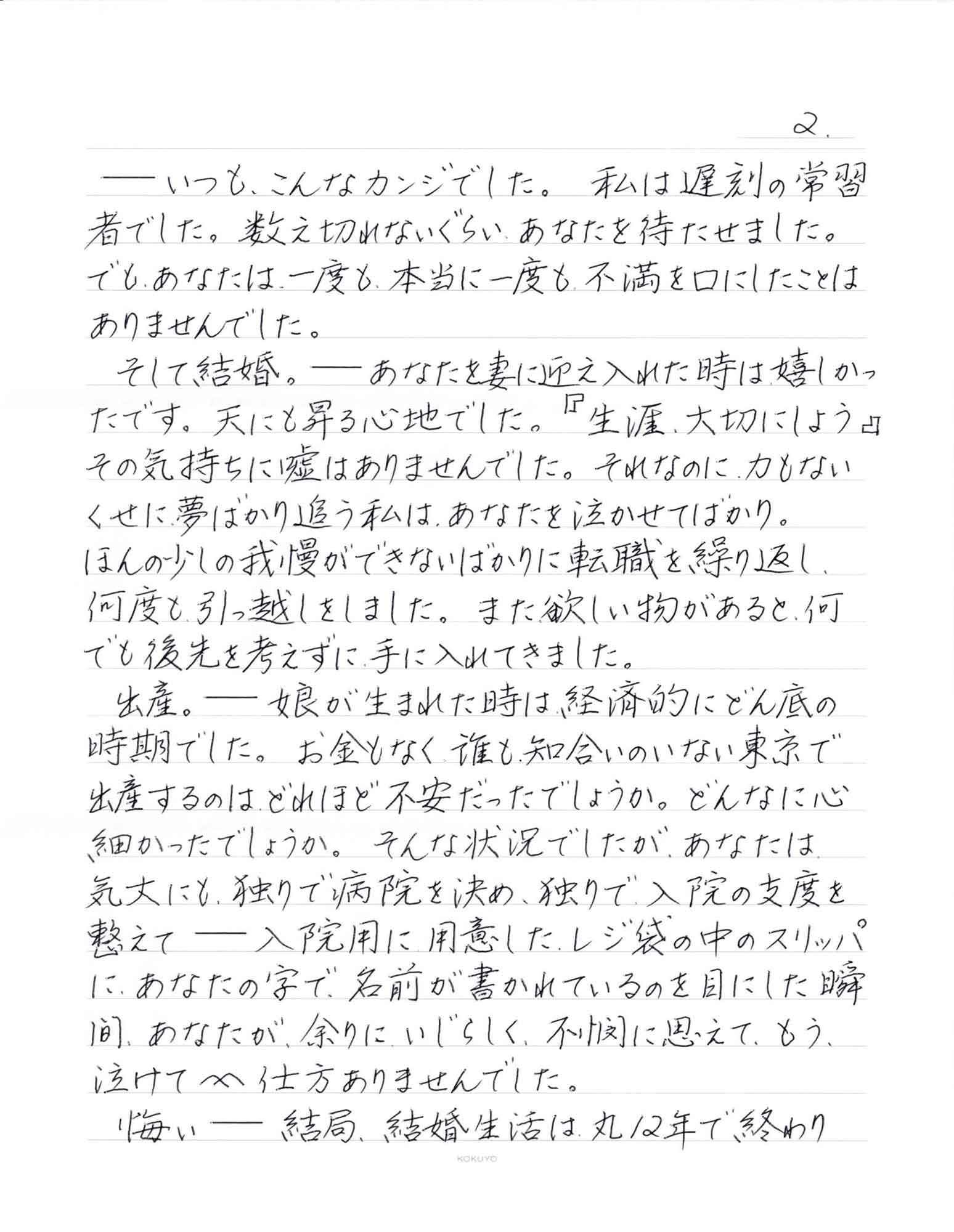 ーーいつも、こんなカンジでした。私は遅刻の常習者でした。数え切れないぐらい、あなたを待たせました。でも、あなたは、一度も、本当に一度も不満を口にしたことは ありませんでした。 　そして結婚。ーーあなたを妻に迎え入れた時は嬉しかったです。天にも昇る心地でした。『生涯大切にしよう』その気持ちに嘘はありませんでした。それなのに、力もないくせに夢ばかり追う私は、あなたを泣かせてばかり。 ほんの少しの我慢ができないばかりに転職を繰り返し、何度も引っ越しをしました。また欲しい物があると、何でも後先を考えずに手に入れてきました。 　出産。ーー娘が生まれた時は、経済的にどん底の時期でした。お金もなく、誰も知合いのいない東京で出産するのは、どれほど不安だったでしょうか。どんなに心細かったでしょうか。そんな状況でしたが、あなたは気丈にも、独りで病院を決め、独りで入院の支度を整えてーー入院用に用意したレジ袋の中のスリッパ に、あなたの字で名前が書かれているのを目にした瞬間、あなたが、余りにいじらしく、不憫に思えて、もう、泣けて泣けて仕方ありませんでした。 　悔いーー結局、結婚生活は丸12年で終わり