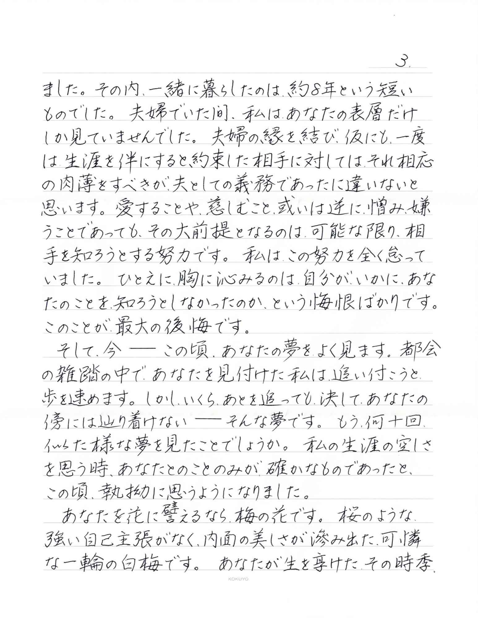 ました。その内、一緒に暮らしたのは、約8年という短いものでした。夫婦でいた間、私はあなたの表層だけしか見ていませんでした。夫婦の縁を結び、仮にも、一度は生涯を伴にすると約束した相手に対しては、それ相応の肉薄をすべきが夫としての義務であったに違いないと思います。愛することや、慈しむこと、或いは逆に憎み、嫌うことであっても、その大前提となるのは、可能な限り、相手を知ろうとする努力です。私はこの努力を全く怠っていました。ひとえに、胸に沁みるのは、自分がいかに、あなたのことを知ろうとしなかったのか、という悔恨ばかりです。このことが最大の後悔です。 　そして、今ーーこの頃、あなたの夢をよく見ます。都会の雑踏の中で、あなたを見付けた私は、追い付こうと歩を速めます。しかし、いくら、あとを追っても、決して、あなたの傍には辿り着けないーーそんな夢です。もう何十回似た様な夢を見たことでしょうか。私の生涯の空しさを思う時、あなたとのことのみが、確かなものであったと、この頃、執拗に思うようになりました。 　あなたを花に譬えるなら、梅の花です。桜のような強い自己主張がなく、内面の美しさが滲み出た、可憐な一輪の白梅です。あなたが生を享けたその時季、