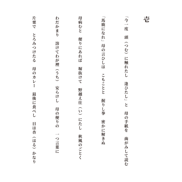 壱 「今一度　頭（つむ）に触れたし　逢ひたし」と　母の手紙を　歯がみして読む 「馬鹿になれ」母の言ひしは　こもことと　握りし拳　密かに解きぬ 母病むと　便りにあれば　塀抜けて　野越え往（い）にたし　秋風のごとく わだかまり　溶けてわが裡（うち）　安らけし　母の便りの　一つ言葉に 片栗で　とろみつけたる　母のカレー　最後に食べし　日は杳（はる）かなり