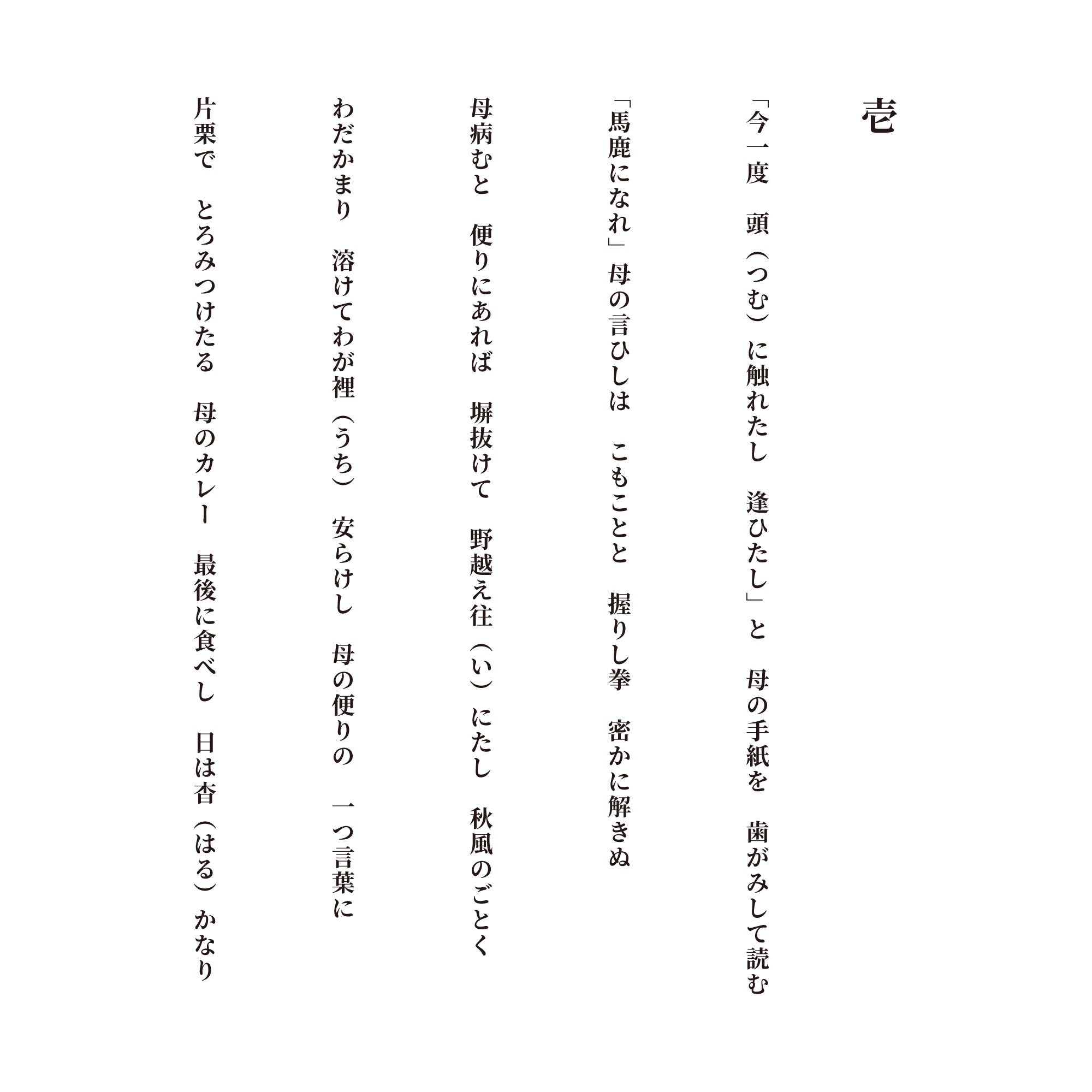 壱 「今一度　頭（つむ）に触れたし　逢ひたし」と　母の手紙を　歯がみして読む 「馬鹿になれ」母の言ひしは　こもことと　握りし拳　密かに解きぬ 母病むと　便りにあれば　塀抜けて　野越え往（い）にたし　秋風のごとく わだかまり　溶けてわが裡（うち）　安らけし　母の便りの　一つ言葉に 片栗で　とろみつけたる　母のカレー　最後に食べし　日は杳（はる）かなり