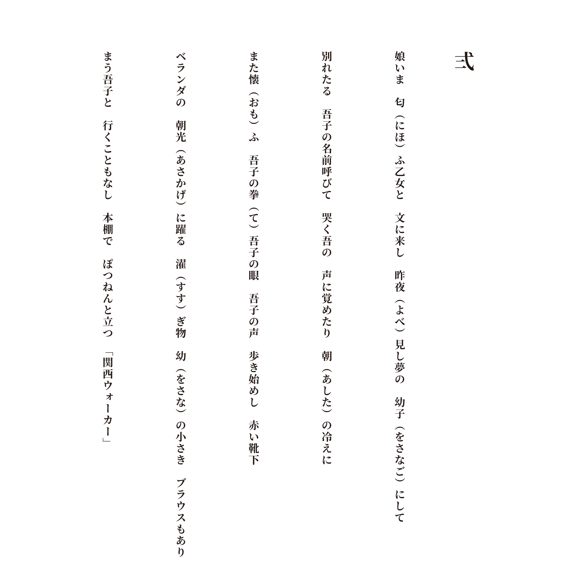 弐 娘いま　匂（にほ）ふ乙女と　文に来し　昨夜（よべ）見し夢の　幼子（をさなご）にして 別れたる　吾子の名前呼びて　哭く吾の　声に覚めたり　朝（あした）の冷えに また懐（おも）ふ　吾子の拳（て）吾子の眼　吾子の声　歩き始めし　赤い靴下 ベランダの　朝光（あさかげ）に躍る　濯（すす）ぎ物　幼（をさな）の小さき　ブラウスもあり まう吾子と　行くこともなし　本棚で　ぽつねんと立つ　「関西ウォーカー」