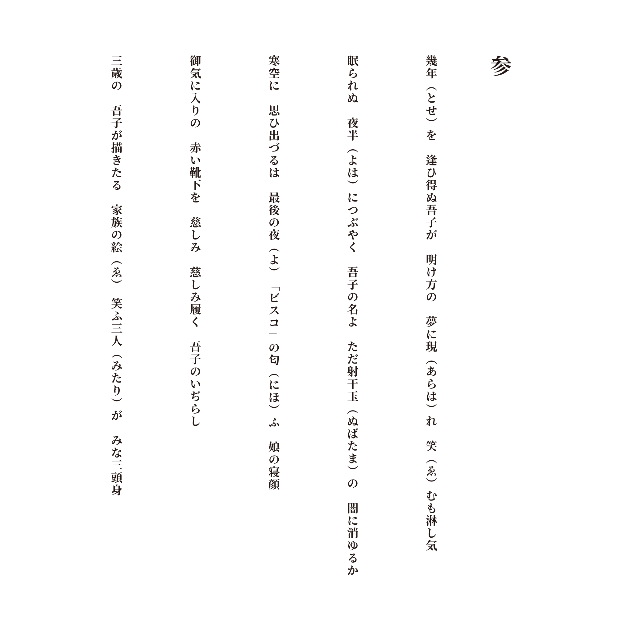参 幾年（とせ）を　逢ひ得ぬ吾子が　明け方の　夢に現（あらは）れ　笑（ゑ）むも淋し気 眠られぬ　夜半（よは）につぶやく　吾子の名よ　ただ射干玉（ぬばたま）の　闇に消ゆるか 寒空に　思ひ出づるは　最後の夜（よ）　「ビスコ」の匂（にほ）ふ　娘の寝顔 御気に入りの　赤い靴下を　慈しみ　慈しみ履く　吾子のいぢらし 三歳の　吾子が描きたる　家族の絵（ゑ）　笑ふ三人（みたり）が　みな三頭身