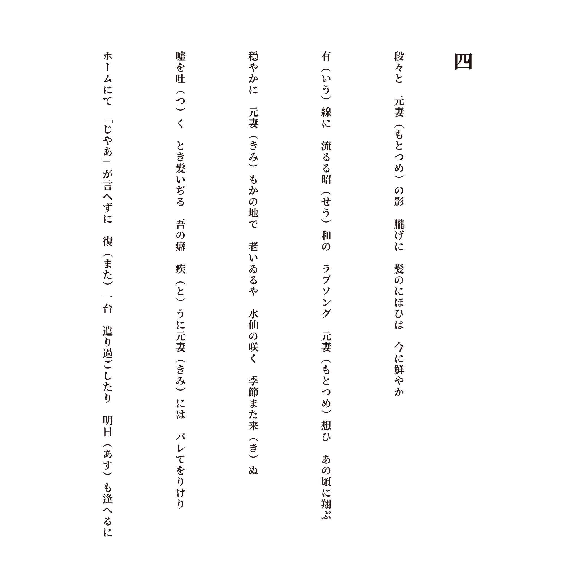 四 段々と　元妻（もとつめ）の影　朧げに　髪のにほひは　今に鮮やか 有（いう）線に　流るる昭（せう）和の　ラブソング　元妻（もとつめ）想ひ　あの頃に翔ぶ 穏やかに　元妻（きみ）もかの地で　老いゐるや　水仙の咲く　季節また来（き）ぬ 嘘を吐（つ）く　とき髪いぢる　吾の癖　疾（と）うに元妻（きみ）には　バレてをりけり ホームにて　「じやあ」が言へずに　復（また）一台　遣り過ごしたり　明日（あす）も逢へるに