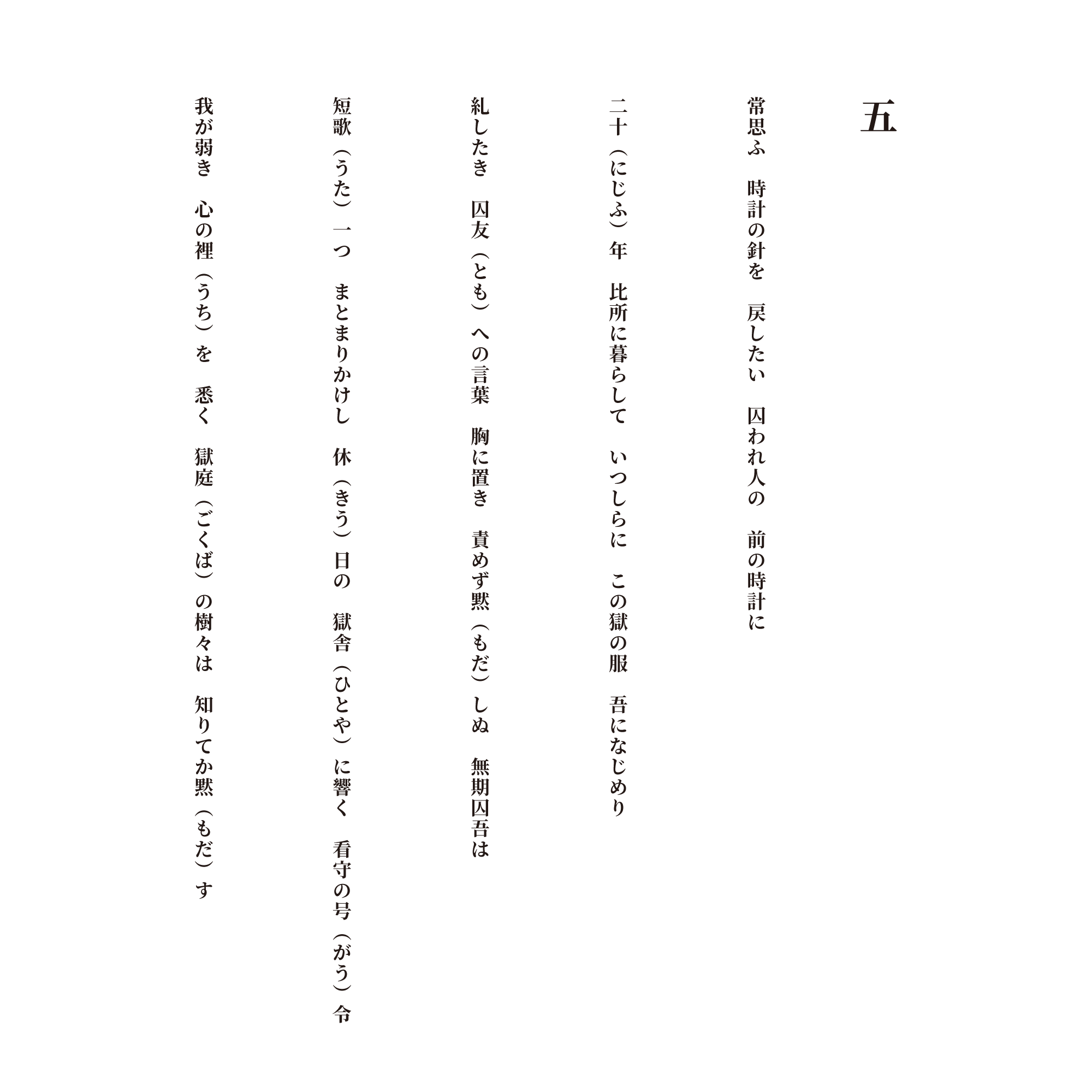 五 常思ふ　時計の針を　戻したい　囚われ人の　前の時計に 二十（にじふ）年　比所に暮らして　いつしらに　この獄の服　吾になじめり 糺したき　囚友（とも）への言葉　胸に置き　責めず黙（もだ）しぬ　無期囚吾は 短歌（うた）一つ　まとまりかけし　休（きう）日の　獄舎（ひとや）に響く　看守の号（がう）令 我が弱き　心の裡（うち）を　悉く　獄庭（ごくば）の樹々は　知りてか黙（もだ）す