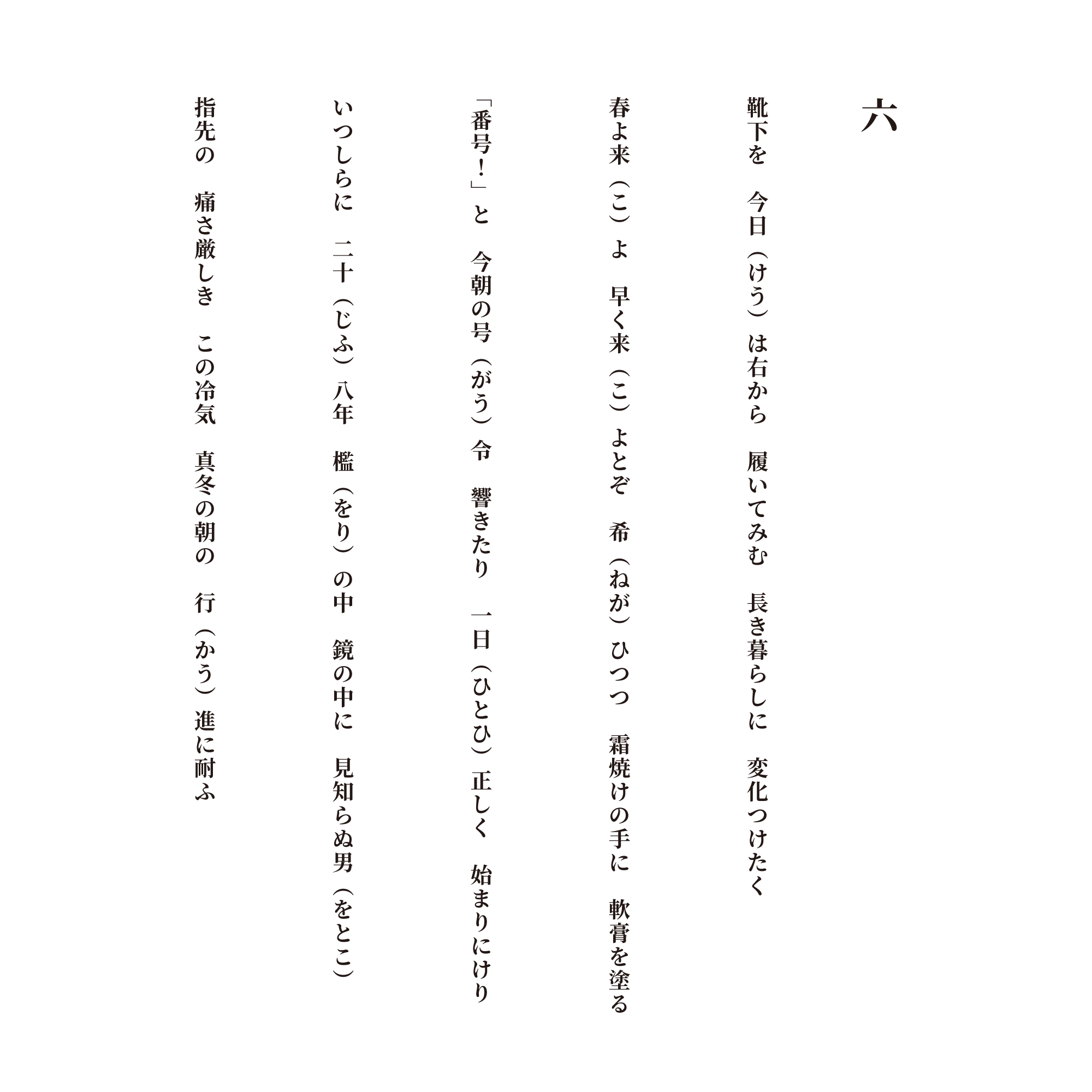 六 靴下を　今日（けう）は右から　履いてみむ　長き暮らしに　変化つけたく 春よ来（こ）よ　早く来（こ）よとぞ　希（ねが）ひつつ　霜焼けの手に　軟膏を塗る 「番号！」と　今朝の号（がう）令　響きたり　一日（ひとひ）正しく　始まりにけり いつしらに　二十（じふ）八年　檻（をり）の中　鏡の中に　見知らぬ男（をとこ） 指先の　痛さ厳しき　この冷気　真冬の朝の　行（かう）進に耐ふ