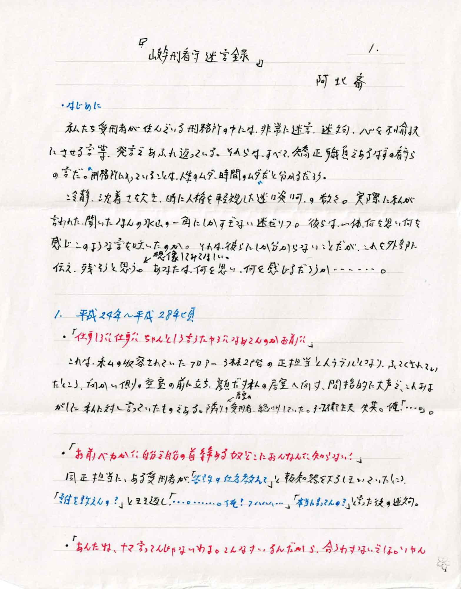 はじめに
　私たち受刑者が住んでいる刑務所の中には、非常に迷言、迷文句、心を不愉快にさせる言葉、発言であふれ返っている。それらはすべて、矯正職員であるはずの看らの言だ。＂刑務所に入っていることは、人生のムダ、時間のムダ＂だと分かるだろう。
　冷静、沈着さを欠き、時に人権を軽視した迷啖呵の数々。実際に私が言われた、聞いたほんの氷山の一角にしかすぎない迷ゼリフ。彼らは一体、何を思い何を感じこのような言を吐いたのか。それは彼らにしか分からないことだが、これを外部に伝え、残そうと思う。想像してみてほしい。あなたは、何を思い、何を感じるだろうか……。
1.平成24年～平成28年頃
・「仕事しろ!! 仕事!!　ちゃんとしろ言うたやろ!! なめてんのかお前!!」
　これは、私の収容されていたフロアー3棟2階の正担当とトラブルになり、ふてくされていたところ、向かい側の空室の前に立ち、顔だけ私の居室へ向け、間接的に大声で、これみよがしに私に対し言っていたものである。隣りの居室の受刑者、絶叫していた。3-2衛生夫 失笑。俺「…。」。
・「お前バカか!!　自分で自分の首締める奴どこにおんなん!!　知らない！」
同正担当に、ある受刑者が、「告訴の仕方教えて」と報知器を下ろしきいていたところ、「誰を訴えんの？」ときき返し「…。……。俺？ フハハハ…」「本当に言ってんの？」と言った後の迷文句。
・「あんたね、ナマ言ってんじゃないわよ。こんなけいるんだから.、合うわけないでしょ。いやん