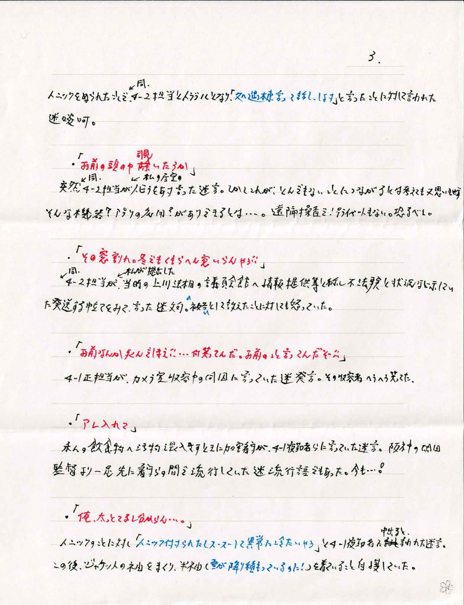 トニックをぬられたことで、同4-2担当とトラブルとなり「処遇棟言って話し、します」と言ったことに対して言われた迷啖呵。
・「お前の頭の中覗いたろか」
突然同4-2担当が私の居室のトビラをあけ言った迷言。しかしこれが、とんでもないことにつながるには考えても又思いもせずそんな機器？アプリの応用？がありできるとは…。遠隔操査で！プライベートもない。恐るべし。
・「その窓割れ。冬でもくもらへん窓いらんやろ!!」
4-2同担当が私が提出した当時の上川法相の議員会館へ情報提供等と称し不法事実と状況など示していた発送する申立てをみて、言った迷文可。”被告”として訴えたことに対しても怒っていた。
・「お前なんか死んでしまえ!!…何笑ってんだ。お前のこと言ってんだぞ!!」
4-1正担当が、カメラ室収容中の同因に言っていた迷発言。その収容者ヘラヘラ笑ってた。
・「アレ入れて」
私の飲食物へ汚物混入さすときに加害看守が、4-1夜勤者らに寄っていた迷言。阪神の岡田監督より一足先に看守らの間で流行していた迷流行語でもあった。今も…！
・「俺、太っとてるし分からん…。」
トニックのことに対し「トニック付けられたしスースーして異常に冷たいやろ」と4-1夜勤者に中出ると言われた迷言。
この後、ジャケットの袖をまくり、半袖（雪が降り積もっているのに！）を着ていること自慢していた。