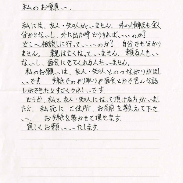 私には、友人・知人がいません。外の情報も全く分からないし、外に出た時どうすればいいのか？ どこに相談しに行っていいのか？　自分でも分かりません。親は亡くなっていません。頼る人もいないし、面会にきてくれる人もいません。 私のお願いは、友人・知人とのつながりがほしいです。手紙でのやり取りや面会とかで色んな話しができたらすごくうれしいです。 どうか、私と友人・知人になって頂ける方がいましたら、私宛にご住所、お名前を教えて下さい。お手紙を書かせて頂きます。 宜しくお願いいたします。