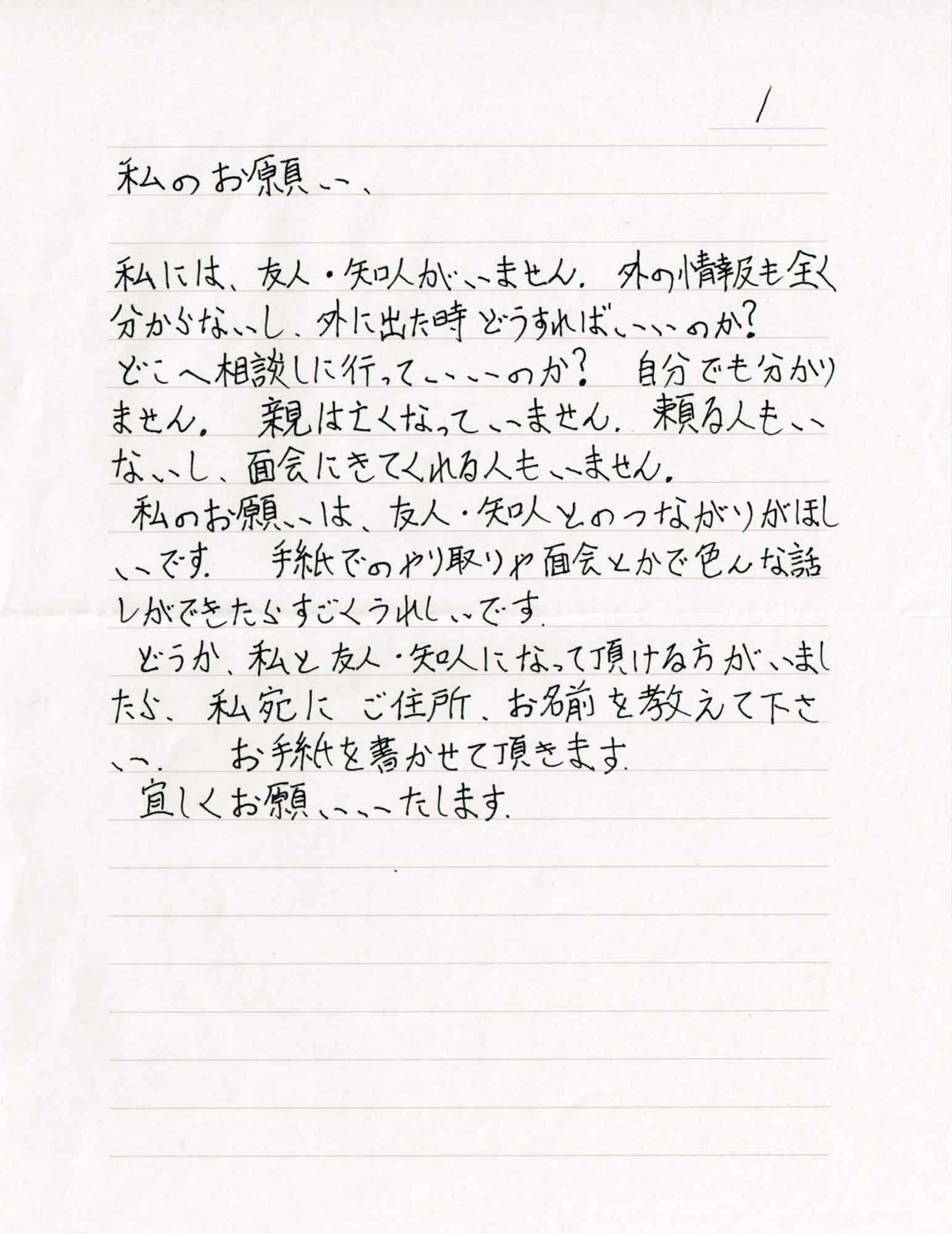 私には、友人・知人がいません。外の情報も全く分からないし、外に出た時どうすればいいのか？ どこに相談しに行っていいのか？　自分でも分かりません。親は亡くなっていません。頼る人もいないし、面会にきてくれる人もいません。 私のお願いは、友人・知人とのつながりがほしいです。手紙でのやり取りや面会とかで色んな話しができたらすごくうれしいです。 どうか、私と友人・知人になって頂ける方がいましたら、私宛にご住所、お名前を教えて下さい。お手紙を書かせて頂きます。 宜しくお願いいたします。