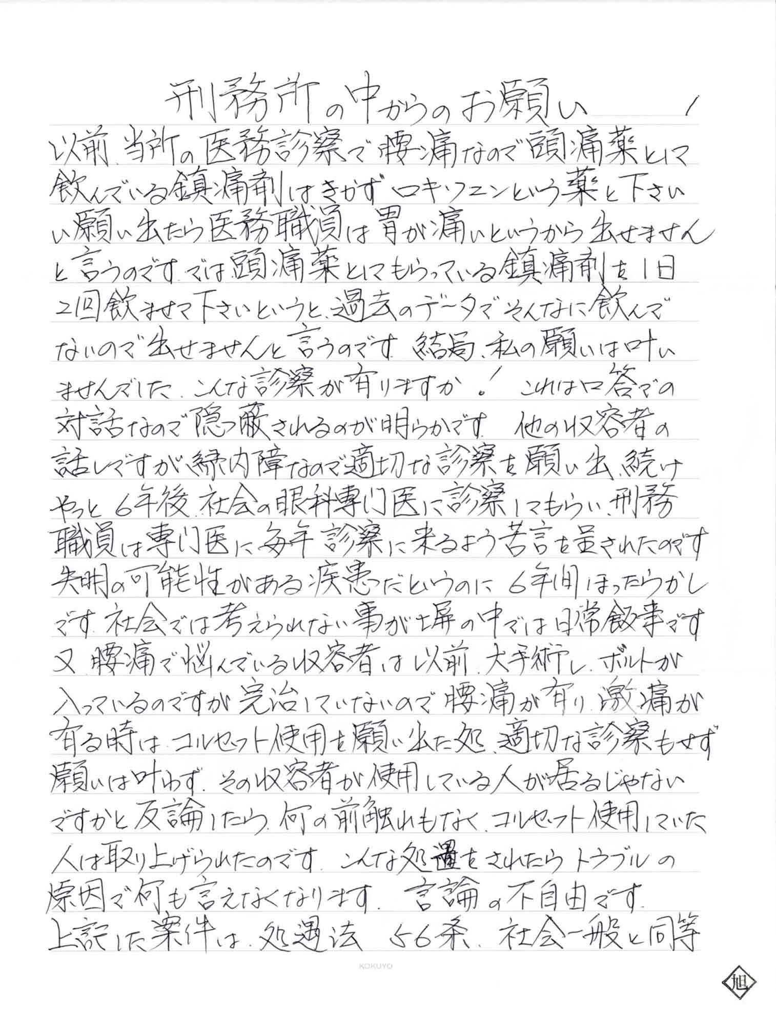 以前、当所の医務診察で腰痛なので頭痛薬として飲んでいる鎮痛剤はきかずロキソニンという薬と下さいと願い出たら医務職員は胃が痛いというから出せませんと言うのです。では頭痛薬としてもらっている鎮痛剤を1日2回飲ませて下さいというと、過去のデータでそんなに飲んでないので出せませんと言うのです。結局、私の願いは叶いませんでした。こんな診察が有りますか！　これは口答での対話なので隠蔽されるのが明らかです。他の収容者の話しですが緑内障なので適切な診察を願い出続けやっと6年後、社会の眼科専門医に診察してもらい、刑務職員は専門医に毎年診察に来るよう苦言を呈されたのです。失明の可能性がある疾患だというのに6年間ほったらかしです。社会では考えられない事が塀の中では日常飯事です。又、腰痛で悩んでいる収容者は以前、大手術し、ボルトが入っているのですが完治していないので腰痛が有り激痛が有る時はコルセット使用を願い出た処、適切な診察もせず願いは叶わず、その収容者が使用している人が居るじゃないですかと反論したら、何の前触れもなく、コルセット使用していた人は取り上げられたのです。こんな処置をされたらトラブルの原因で何も言えなくなります。言論の不自由です。 上記した案件は、処遇法56条、社会一般と同等