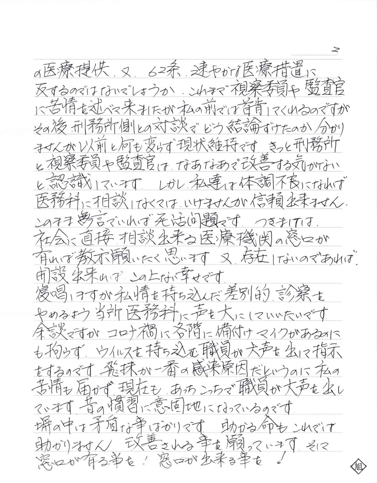 の医療提供、又、62条、速やかな医療措置に反するのではないでしょうか。これまで視察委員や監査官に苦情を述べて来ましたが私の前では首肯しててくれるのですがその後、刑務所側との対談でどう結論ずけたのか分かりませんが以前と何も変らず現状維持です。きっと刑務所と視察委員や監査官は、なあなあで改善する気がないと認識しています。しかし、私達は体調不良になれば医務科に相談しなくてはいけませんが信頼出来ません。 このまま無言でいれば死活問題です。つきましては、社会に直接相談出来る医療機関の窓口が有れば、教示願いたく思います。又、存在しないのであれば、開設出来れば、この上ない幸せです。 復唱しますが私情を持ち込んだ差別的診察をやめるよう当所医務科に声を大にしていいたいです。余談ですがコロナ禍に各階に備付けマイクがあるのにも拘らず、ウイルスを持ち込む職員が大声を出して指示をするのです。飛沫が一番の感染原因だというのに私の苦情も届かず、現在もあっちこっちで職員が大声を出しています。昔の慣習に意固地になっているのです。 塀の中は矛盾な事ばかりです。助かる命もこれでは助かりません、改善される事を願っています。そして窓口が有る事を！　窓口が出来る事を！