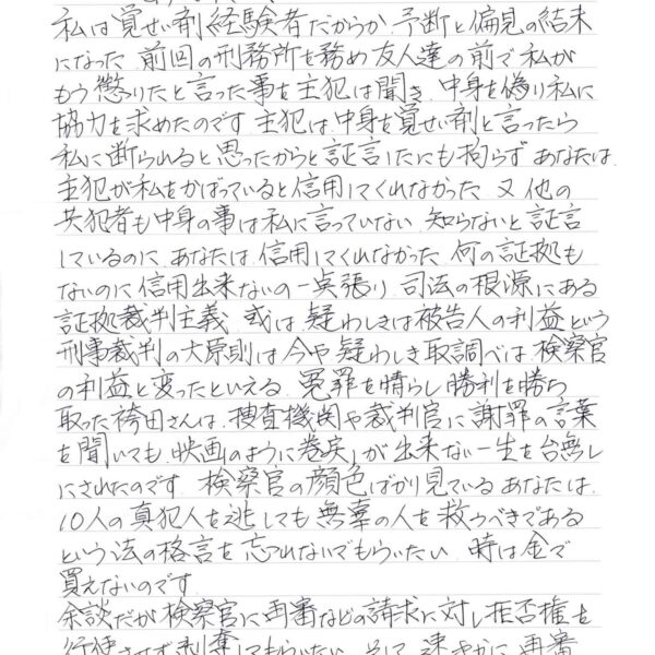 私は覚せい剤経験者だからか、予断と偏見の結末になった前回の刑務所を務め友人達の前で私がもう懲りたと言った事を主犯は聞き、中身を偽り私に協力を求めたのです。主犯は中身を覚せい剤と言ったら私に断られると思ったからと証言したにも拘らず、あなたは、主犯が私をかばっていると信用してくれなかった。又、他の共犯者も中身の事は私に言っていない知らないと証言にいるのに、あなたは、信用してくれなかった。何の証拠もないのに信用出来ないの一点張り、司法の根源にある証拠裁判主義、或は疑わしきは被告人の利益という刑事裁判の大原則は今や疑わしき取調べは、検察官の利益と変ったといえる。冤罪を晴らし勝利を勝ち取った袴田さんは、捜査機関や裁判官に謝罪の言葉を聞いても、映画のように巻戻しが出来ない一生を台無しにされたのです。検察官の顔色ばかり見ているあなたは、10人の真犯人を逃しても無辜の人を救うべきであるという法の格言を忘れないでもらいたい。時は金で買えないのです。 余談だが検察官に再審などの請求に対し拒否権を行使させず剥奪してもらいたい。そして、速やかに再審請求を受理してもらいたい事を切に願います。