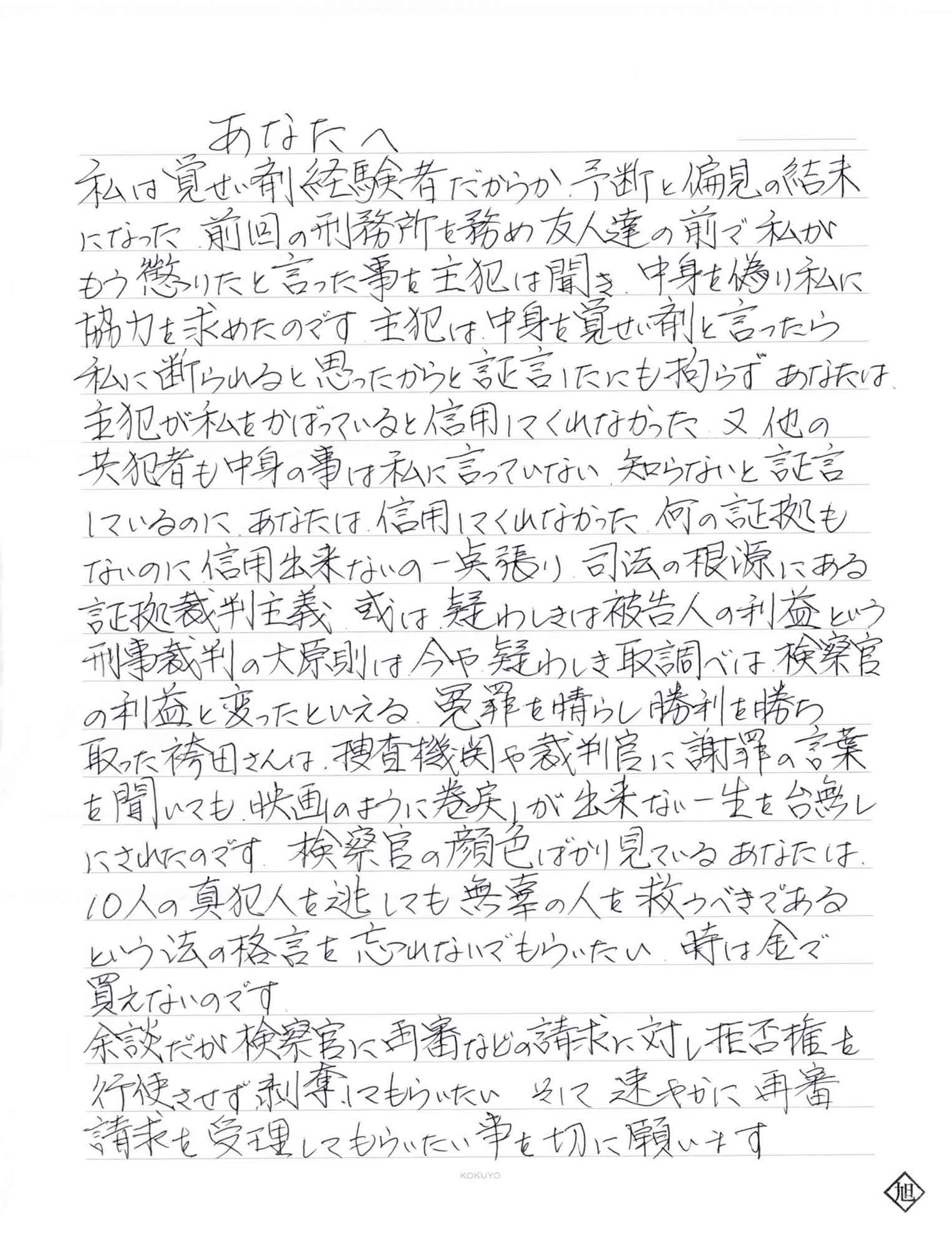 私は覚せい剤経験者だからか、予断と偏見の結末になった前回の刑務所を務め友人達の前で私がもう懲りたと言った事を主犯は聞き、中身を偽り私に協力を求めたのです。主犯は中身を覚せい剤と言ったら私に断られると思ったからと証言したにも拘らず、あなたは、主犯が私をかばっていると信用してくれなかった。又、他の共犯者も中身の事は私に言っていない知らないと証言にいるのに、あなたは、信用してくれなかった。何の証拠もないのに信用出来ないの一点張り、司法の根源にある証拠裁判主義、或は疑わしきは被告人の利益という刑事裁判の大原則は今や疑わしき取調べは、検察官の利益と変ったといえる。冤罪を晴らし勝利を勝ち取った袴田さんは、捜査機関や裁判官に謝罪の言葉を聞いても、映画のように巻戻しが出来ない一生を台無しにされたのです。検察官の顔色ばかり見ているあなたは、10人の真犯人を逃しても無辜の人を救うべきであるという法の格言を忘れないでもらいたい。時は金で買えないのです。 余談だが検察官に再審などの請求に対し拒否権を行使させず剥奪してもらいたい。そして、速やかに再審請求を受理してもらいたい事を切に願います。