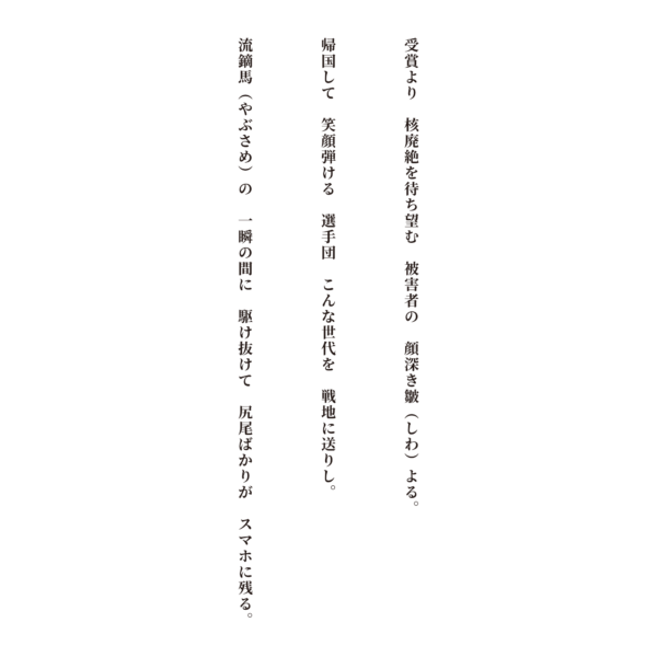 受賞より核廃絶を待ち望む　被害者の顔深き皺（しわ）よる 帰国して笑顔弾ける選手団　こんな世代を戦地に送りし 流鏑馬（やぶさめ）の一瞬の間に駆け抜けて　尻尾ばかりがスマホに残る