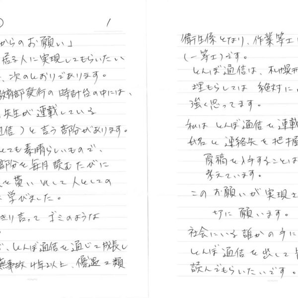 刑務所の外に居る人に実現してもらいたい「お願い」は、次のとおりであります。 札幌刑務所教育部発行の時計台の中には、篤志面接員の先生が連載している （とんぼ通信）と言う部分があります。 この内容がとても素晴らしいもので、 私は、この部分を毎月読むたびに 元気と勇気を貰いそして人としての 生き方を多く学びました。 私ははっきり言ってゴミのような 人間です。 そんな私が、とんぼ通信を通じて成長し 今では、無事故4年以上、優遇2類衛生係となり、作業等工は、一番てっぺんの（一等士）です。 とんぼ通信は、札幌刑務所内だけで埋もらしては絶対にいけないと私は強く思ってます。 私はとんぼ通信で連載している先生の氏名と連絡先を把握しておりますので 　原稿を入手することは 　可能かと考えています。 このお願いが実現されることを 　切に願います。 社会にいる誰かの手によって世の中にとんぼ通信を出して皆さんに是非読んでもらいたいです。 　以上