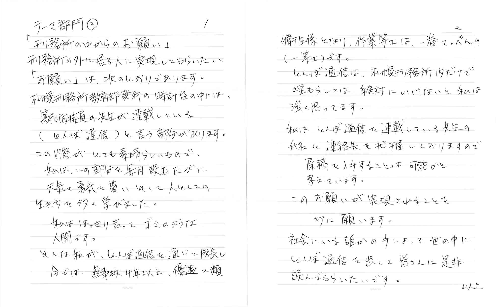刑務所の外に居る人に実現してもらいたい「お願い」は、次のとおりであります。 札幌刑務所教育部発行の時計台の中には、篤志面接員の先生が連載している （とんぼ通信）と言う部分があります。 この内容がとても素晴らしいもので、 私は、この部分を毎月読むたびに 元気と勇気を貰いそして人としての 生き方を多く学びました。 私ははっきり言ってゴミのような 人間です。 そんな私が、とんぼ通信を通じて成長し 今では、無事故4年以上、優遇2類衛生係となり、作業等工は、一番てっぺんの（一等士）です。 とんぼ通信は、札幌刑務所内だけで埋もらしては絶対にいけないと私は強く思ってます。 私はとんぼ通信で連載している先生の氏名と連絡先を把握しておりますので 　原稿を入手することは 　可能かと考えています。 このお願いが実現されることを 　切に願います。 社会にいる誰かの手によって世の中にとんぼ通信を出して皆さんに是非読んでもらいたいです。 　以上