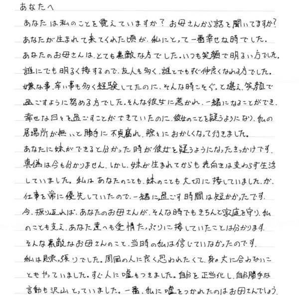 あなたは私のことを覚えていますか？　お母さんから話を聞いてますか？ あなたが生まれて来てくれた頃が、私にとって一番幸せな時でした。 あなたのお母さんは、とても素敵な方でした。いつも笑顔で明るい方でした。 誰にでも明るく接するので、友人も多く、誰とでもすぐ仲良くなれる方でした。 嫌な事、辛い事も多く経験してたのに、そんな時こそぐっと堪え、笑顔で過ごすように努める方でした。そんな彼女に惹かれ、一緒になることができ、幸せな日々を過ごすことができていたのに、彼女のことを疑うようになり、私の居場所が無いと勝手に不貞腐れ、除々におかしくなって行きました。 あなたに妹ができると分かった時が彼女を疑うようになったきっかけです。真偽は今も分かりません。しかし、妹が生まれてからも表向きは変わらず生活していました。私はあなたのことも、妹のことも大切に接していました。が、仕事を常に優先していたので、一緒に過ごす時間は短かかったです。 今、振り返れば、あなたのお母さんが、そんな時でもきちんと家庭を守り、私のことも支え、あなた達へも愛情たっぷりに接していたことは分かります。そんな素敵なお母さんのこと、当時の私は信じていなかったのです。 私は見栄っ張りでした。周囲の人に良く思われたくて、身の丈に合わないこともやっていました。すぐ人に嘘もつきました。自分を正当化し、自分勝手な言動も沢山とっていました。一番、私に嘘をつかれたのはお母さんでしょう。 「あんたは嘘ばかり…」と何度言われたか分かりません。後先考えず、もう信じれれないお母さんと一緒に暮らすのは限界と、離婚を申し出た時、
