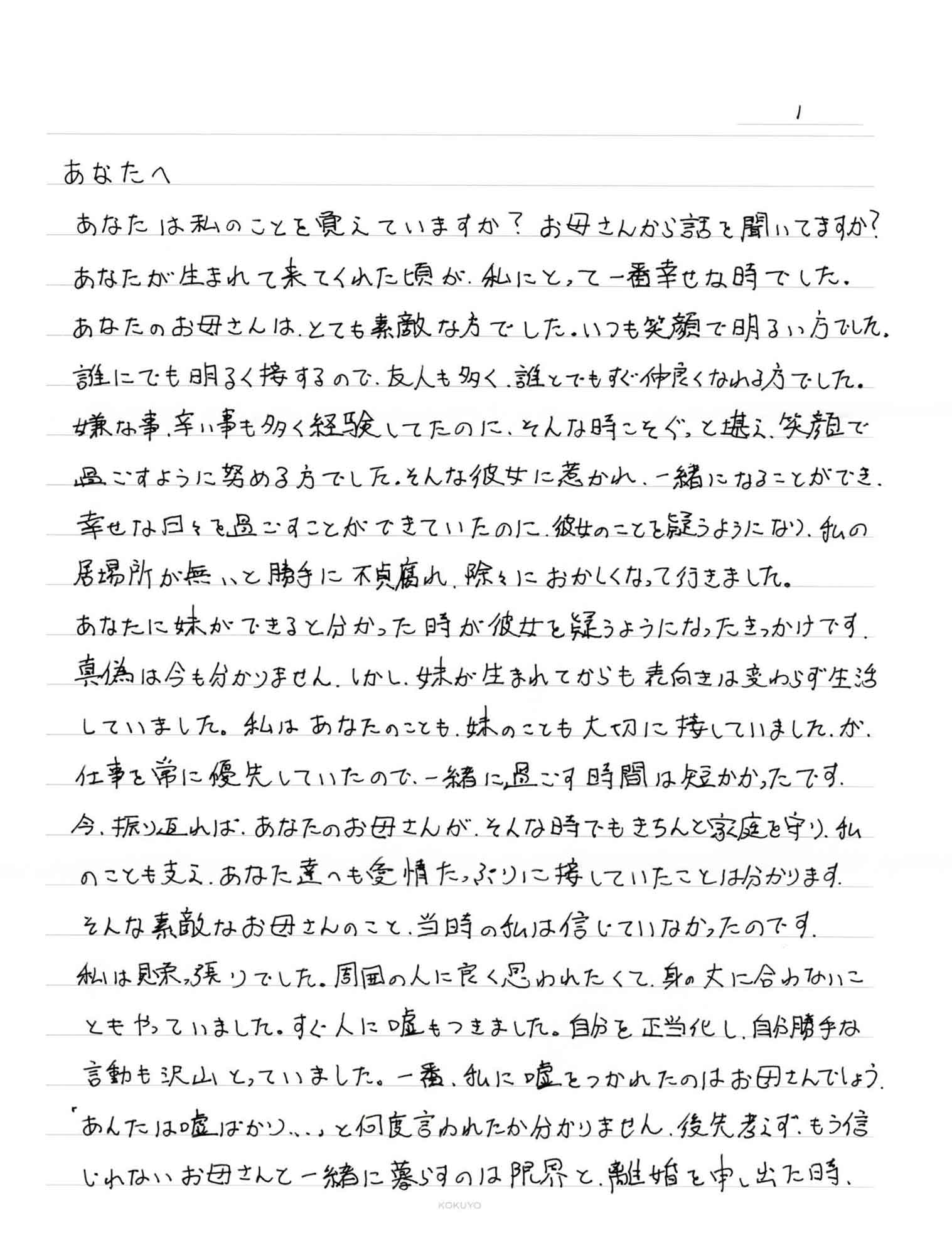 あなたは私のことを覚えていますか？　お母さんから話を聞いてますか？ あなたが生まれて来てくれた頃が、私にとって一番幸せな時でした。 あなたのお母さんは、とても素敵な方でした。いつも笑顔で明るい方でした。 誰にでも明るく接するので、友人も多く、誰とでもすぐ仲良くなれる方でした。 嫌な事、辛い事も多く経験してたのに、そんな時こそぐっと堪え、笑顔で過ごすように努める方でした。そんな彼女に惹かれ、一緒になることができ、幸せな日々を過ごすことができていたのに、彼女のことを疑うようになり、私の居場所が無いと勝手に不貞腐れ、除々におかしくなって行きました。 あなたに妹ができると分かった時が彼女を疑うようになったきっかけです。真偽は今も分かりません。しかし、妹が生まれてからも表向きは変わらず生活していました。私はあなたのことも、妹のことも大切に接していました。が、仕事を常に優先していたので、一緒に過ごす時間は短かかったです。 今、振り返れば、あなたのお母さんが、そんな時でもきちんと家庭を守り、私のことも支え、あなた達へも愛情たっぷりに接していたことは分かります。そんな素敵なお母さんのこと、当時の私は信じていなかったのです。 私は見栄っ張りでした。周囲の人に良く思われたくて、身の丈に合わないこともやっていました。すぐ人に嘘もつきました。自分を正当化し、自分勝手な言動も沢山とっていました。一番、私に嘘をつかれたのはお母さんでしょう。 「あんたは嘘ばかり…」と何度言われたか分かりません。後先考えず、もう信じれれないお母さんと一緒に暮らすのは限界と、離婚を申し出た時、