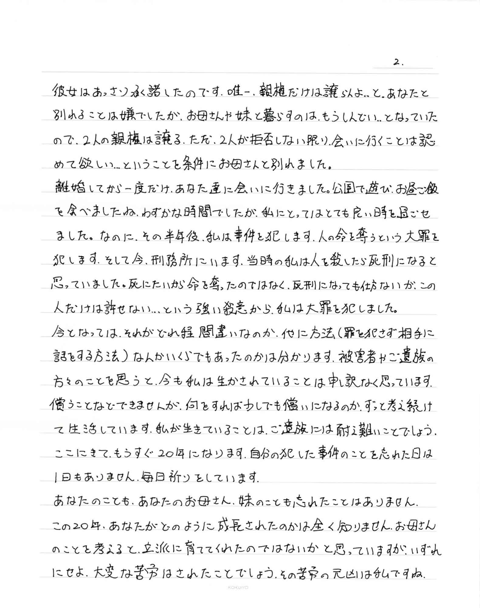 彼女はあっさり承諾したのです。唯一、親権だけは譲らんよ…と、あなたと別れることは嫌でしたが、お母さんや妹と暮らすのは、もうしんどい…となっていた ので、2人の親権は譲る。ただ、2人が拒否しない限り、会いに行くことは認めて欲しい…ということを条件にお母さんと別れました。 離婚してから一度だけ、あなた達に会いに行きました。公園で遊び、お昼ご飯を食べましたね。わずかな時間でしたが、私にとってはとても良い時を過ごせ ました。なのに、その半年後、私は事件を犯します。人の命を奪うという大罪を犯します。そして今、刑務所にいます。当時の私は人を殺したら死刑になると思っていました。死にたいから命を奪ったのではなく、死刑になっても仕方ないが、この人だけは許せない…という強い殺意から、私は大罪を犯しました。 今となっては、それがどれ程間違いなのか、他に方法（罪を犯さず相手に話をする方法）なんかいくらでもあったのかは分かります。被害者やご遺族の方々のことを思うと、今も私は生かされていることは申し訳なく思っています。償うことなどできませんが、何をすれば少しでも憎いになるのか、ずっと考え続けて生活しています。私が生きていることは、ご遺族には耐え難いことでしょう。ここにきて、もうすぐ20年になります。自分の犯した事件のことを忘れた日は1日もありません。毎日祈りをしています。 あなたのことも、あなたのお母さん、妹のことも忘れたことはありません。 この20年、あなたがどのように成長されたのかは全く知りません。お母さんのことを考えると、立派に育ててくれたのではないかと思っていますが、いずれにせよ、大変な苦労はされたことでしょう。その苦労の元凶は私ですね。