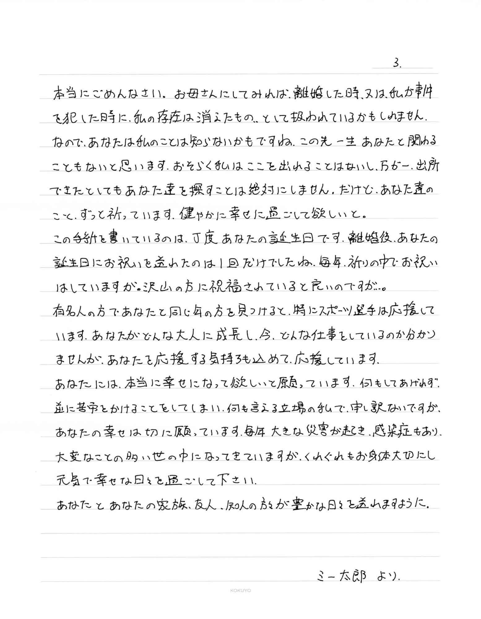 本当にごめんなさい。お母さんにしてみれば、離婚した時、又は、私が事件を犯した時に、私の存在は消えたもの…として扱われているかもしれません。なので、あなたは私のことは知らないかもですね。この先一生あなたと関わることもないと思います。おそらく私はここを出れることはないし、万が一、出所できたとしてもあなた達を探すことは絶対にしません。だけど、あなた達のこと、ずっと祈っています。健やかに幸せに過ごして欲しいと。 この手紙を書いているのは、丁度あなたの誕生日です。離婚後、あなたの誕生日にお祝いを送れたのは1回だけでしたね。毎年、祈りの中でお祝いはしていますが。沢山の方に祝福されていると良いのですが…。 有名人の方であなたと同じ年の方を見つけると、特にスポーツ選手は応援しています。あなたがどんな大人に成長し、今、どんな仕事をしているのか分かりませんが、あなたを応援する気持ちも込めて、応援しています。 あなたには、本当に幸せになって欲しいと願っています。何もしてあげれず、逆に苦労をかけることをしてしまい、何も言える立場の私で、申し訳ないですが、あなたの幸せは切に願っています。毎年大きな災害が起き、感染症もあり、大変なことの多い世の中になってきていますが、くれぐれもお身体大切にし元気で幸せな日々を過ごして下さい。 あなたとあなたの家族、友人、知人の方々が豊かな日々を送れますように。 ミー太郎より