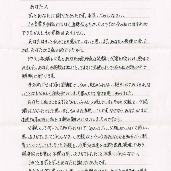 ずっとあなたに謝りたかったです。本当にごめんなさい。 　この言葉を手紙ではなく、直接伝えたかったのですが、今の私にはそれができませんし、その資格はありません。 　あなたはきっと私のことを覚えていないと思います。あなたと最後に会ったのは、あなたが2歳の時でしたから。 　アクリル板越しに見るあなたの無邪気な笑顔に何度も救われ、励まされました。あなたの笑顔は私にとってまさに天使のようで今も私の頭の中で鮮明に甦ります。 　手を伸ばせば届く距離にいるのに触れられない、抱きしめてあげられないことがもどかしく、自分の犯してしまった罪の大きさ、重さを思い知りました。 　あなたは私のことをずっと「おじいちゃん」と呼んでいましたから、父親という認識はなかったのだと思います。それは仕方無いことです。なぜなら、あなたがまだ生後5ヵ月の時に私とは離れ離れになってしまったのですから。 　父親として何一つしてあげられなくてごめんなさい。父親がいなくて寂しい思いをさせてしまってごめんなさい。父親がどういう存在なのかを知らないまま育つことになってしまったこと、片親という周りの友達とは違う家庭環境であり、経済的にも貧しく、不憫な思いをさせてしまったこと、本当にごめんなさい。 　このことをずっとずっとあなたに謝りたかったです。 　あなたは何も悪くなくて、悪いのは全部私なのに、あなたにまで私の罪を背負わせ、苦しく辛い思いをさせてしまったことを本当に申し訳なく思っています。
