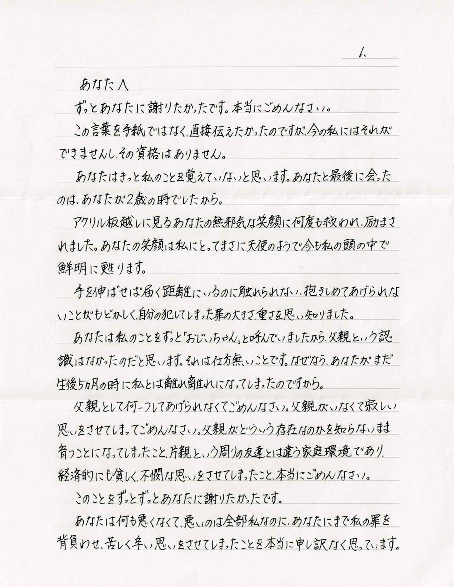 ずっとあなたに謝りたかったです。本当にごめんなさい。 　この言葉を手紙ではなく、直接伝えたかったのですが、今の私にはそれができませんし、その資格はありません。 　あなたはきっと私のことを覚えていないと思います。あなたと最後に会ったのは、あなたが2歳の時でしたから。 　アクリル板越しに見るあなたの無邪気な笑顔に何度も救われ、励まされました。あなたの笑顔は私にとってまさに天使のようで今も私の頭の中で鮮明に甦ります。 　手を伸ばせば届く距離にいるのに触れられない、抱きしめてあげられないことがもどかしく、自分の犯してしまった罪の大きさ、重さを思い知りました。 　あなたは私のことをずっと「おじいちゃん」と呼んでいましたから、父親という認識はなかったのだと思います。それは仕方無いことです。なぜなら、あなたがまだ生後5ヵ月の時に私とは離れ離れになってしまったのですから。 　父親として何一つしてあげられなくてごめんなさい。父親がいなくて寂しい思いをさせてしまってごめんなさい。父親がどういう存在なのかを知らないまま育つことになってしまったこと、片親という周りの友達とは違う家庭環境であり、経済的にも貧しく、不憫な思いをさせてしまったこと、本当にごめんなさい。 　このことをずっとずっとあなたに謝りたかったです。 　あなたは何も悪くなくて、悪いのは全部私なのに、あなたにまで私の罪を背負わせ、苦しく辛い思いをさせてしまったことを本当に申し訳なく思っています。