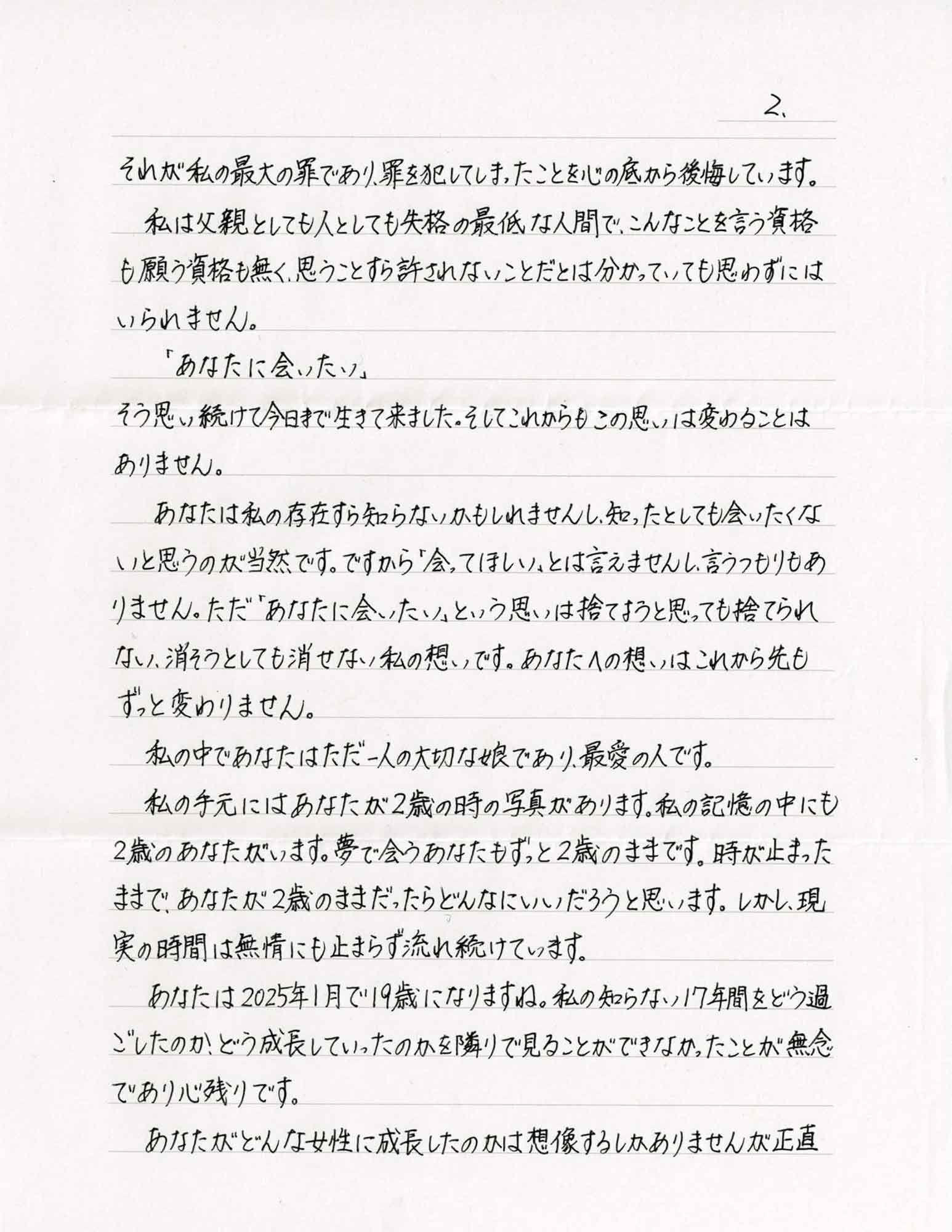 それが私の最大の罪であり、罪を犯してしまったことを心の底から後悔しています。 　私は父親としても人としても失格の最低な人間で、こんなことを言う資格も願う資格も無く、思うことすら許されないことだとは分かっていても思わずにはいられません。 　「あなたに会いたい」 　そう思い続けて今日まで生きて来ました。そしてこれからもこの思いは変わることはありません。 　あなたは私の存在すら知らないかもしれませんし、知ったとしても会いたくないと思うのが当然です。ですから「会ってほしい」とは言えませんし、言うつもりもありません。ただ「あなたに会いたい」という思いは捨てようと思っても捨てられない、消そうとしても消せない私の想いです。あなたへの想いはこれから先もずっと変わりません。 　私の中であなたはただ一人の大切な娘であり、最愛の人です。 　私の手元にはあなたが2歳の時の写真があります。私の記憶の中にも2歳のあなたがいます。夢で会うあなたもずっと2歳のままです。時が止まったままで、あなたが2歳のままだったらどんなにいいだろうと思います。しかし、現実の時間は無情にも止まらず流れ続けています。 　あなたは2025年1月で19歳になりますね。私の知らない17年間をどう過ごしたのか、どう成長していったのかを隣りで見ることができなかったことが無念であり心残りです。 　あなたがどんな女性に成長したのかは想像するしかありませんが正直