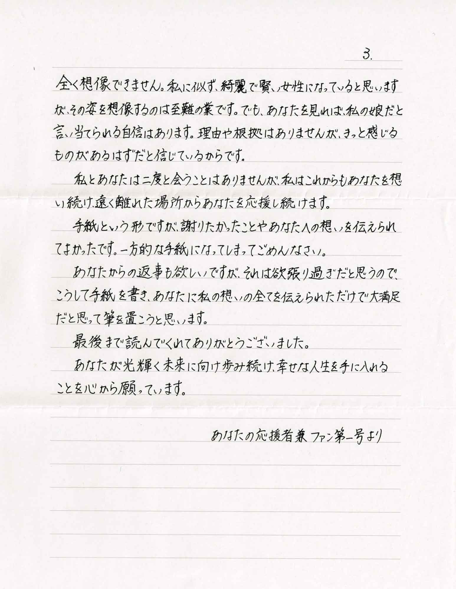 全く想像できません。私に似ず、綺麗で賢い女性になっていると思いますが、その姿を想像するのは至難の業です。でも、あなたを見れば、私の娘だと言い当てられる自信はあります。理由や根拠はありませんが、きっと感じるものがあるはずだと信じているからです。 　私とあなたは二度と会うことはありませんが、私はこれからもあなたを想い続け、遠く離れた場所からあなたを応援し続けます。 　手紙という形ですが、謝りたかったことやあなたへの想いを伝えられてよかったです。一方的な手紙になってしまってごめんなさい。 　あなたからの返事も欲しいですが、それは欲張り過ぎだと思うので、こうして手紙を書き、あなたに私の想いの全てを伝えられただけで大満足だと思って筆を置こうと思います。 　最後まで読んでくれてありがとうございました。 　あなたが光輝く未来に向け歩み続け、幸せな人生を手に入れることを心から願っています。 　あなたの応援者兼ファン第一号より
