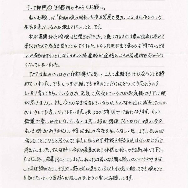 私のお願いは、「自分の娘の成長した姿を写真で見たいこと、また今どういう生活を送っているのか教えてほしいこと」です。 　私が逮捕された時娘は生後5ヵ月でした。2歳になるまでは妻が面会に連れて来てくれたので成長を見ることができました。しかし判決が出て妻からは「待てない」と言われ離婚することになり、それ以降連絡が途絶え二人の居場所も分からなくなってしまいました。 　すべては私のせいなので自業自得だと思い、二人に連絡することも会うことも諦めていました。でも、いつまで経っても娘のことだけはどうしても忘れられず、しっかり育ててもらっているのか、元気に成長しているのかが気掛かりで心配が尽きません。 また、今どんな生活をしているのか、どんな女性に成長したのかがどうしても気になってしまいます。娘は2025年1月で19歳になります。きっと綺麗で賢い女性になっているとは思いますが、想像するしかなく、娘の今を知る術がありません。娘は私の存在を知らないと思いますし、知れば苦しむことになると思うので、本人に知られず情報を得る方法はないかとずっと考えていました。そんな時に今回の募集があり、神様が救いの手を差し伸べて下さったのだと思い、応募することにしました。私のような愚かな人間の願いなど叶うわけはないと半ば諦めてはいますが、一筋の光が見えている以上その光に縋ってでも娘のことを知りたいという気持ちが強いので、どうか宜しくお願いします。
