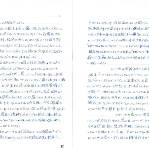 私の国のことを紹介します。 　私の国はインドの南にあるスリランカという小さな国です。面積は6.56万km²です。人口は2,200万人です。首都はスリ・ジャヤワルダナプラ・コーツテです。経済の中心はコロンボという旧首都になります。人口の72％はシンハラ人で18%タミル人です。10%はムスリム人という多民族の国です。公用語はシンハラ語とタミル語です。宗教も仏教は70%、ヒンドウ教は10%キリスト教は12%とイスラム教は8%です。 　昔から日本とスリランカの間で経済、宗教、文化などで関係が深いです。日本の皆さんがよく知っているスリランカ人は元スリランカ大統領のJ・R・ジャヤアワルダナ氏と聞いたことがあります。なぜと言えば第二次世界大戦の後に1951年9月にサンフランシスコで開かれた対日講和会議の時にソ連が提案した修正条項（対日賠償請求）に対してスリランカの代表として出席したJ・R・ジャヤアワルダナ大臣がお釈迦様の教えである「憎悪は憎悪によって止むことなく、愛によって止む」ということを述べて、日本に制約を付けるのは日本の宗主権と平等と尊厳を取り戻すことが不可能にすることになると言ってソ連の修正条項に反対するようにほかの参加国に寛容の精神を求めた。その結果ソ連の修正条項を放棄になりました。そのJ・R・ジャヤアワルダナ氏に尊敬して建てられた像も東京にあると聞いたことがあります。 　日本とスリランカの時間差は(一)3時間30分です。日本から飛行機で8時間で行けます。スリランカの気候は雨季と乾季で分かれています。平均気温は25-28度ぐらいです。一年を通して2-3度の気温差ですので過ごすやすいです。低地と海岸部は暑いですが、高地では一年中日本の春のような気候です。一番高い山は2,542mのピドゥルタラーガラといいます。高い山々の山肌には茶畑が広がっています。皆さんがよく知っている「LIPTON」などのセイロンティーはスリランカで栽培されている紅茶です。イギリスの植民地時代にスリランカの名前は「セイロン」と呼んでいました。当時イギリス人が建てた別荘、巨大なホテル、ゴルフ場などが今も紅茶の栽培をしている所に残っています。 　スリランカは赤道付近に位置していますのでコーヒ、カカオ、アボガードとそしてシナモン、カルダモン、クミン、ペッパーなど沢山のスパイスも栽培していますのでスパイスの宝庫です。3食カリーは基本です。スリランカのスパイスを求めて14世紀から、ポルトガル、オランダ、イギリス人がスリランカは支配下におけるように争いました。スリランカの位置は世界貿易で重要な場所になります。中東や、アフリカから東南アジア、日本などの国々に船で輸送などをおこなう時にそのシッピングルートの途中にスリランカはありますのでスリランカの港を使用する船が沢山あります。 　スリランカの真中に標高2,200mのサマナラという山があります。その山頂にはスリー・パーダというパワースポットがあります。それは釈迦様の足跡と信じています。お釈迦様が3回もスリランカを訪れたことがあると言われています。多くの信仰者が毎年巡礼にこの山を登っています。日本の僧侶がいるお寺もその山頂にあると聞いた