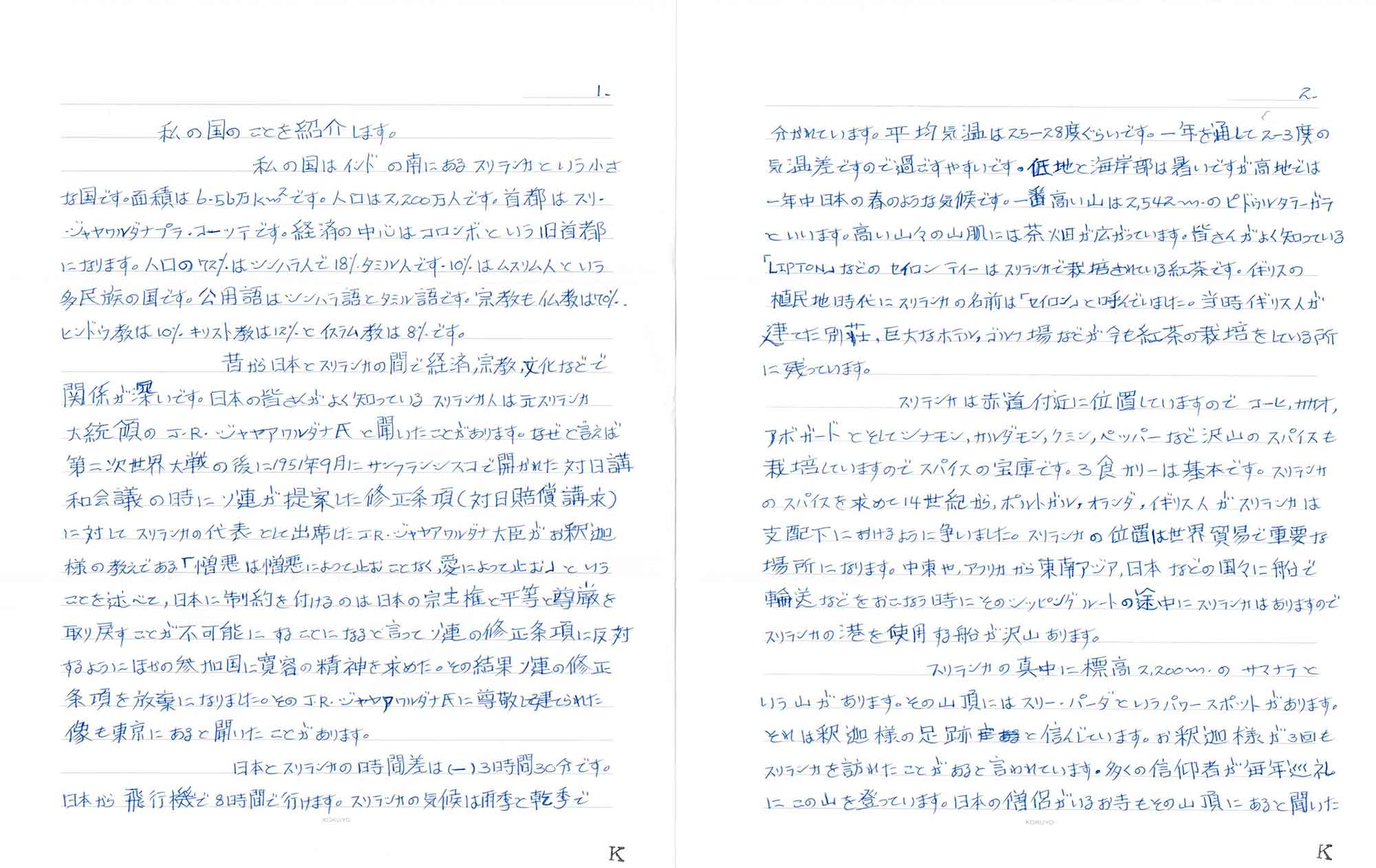 私の国のことを紹介します。 　私の国はインドの南にあるスリランカという小さな国です。面積は6.56万km²です。人口は2,200万人です。首都はスリ・ジャヤワルダナプラ・コーツテです。経済の中心はコロンボという旧首都になります。人口の72％はシンハラ人で18%タミル人です。10%はムスリム人という多民族の国です。公用語はシンハラ語とタミル語です。宗教も仏教は70%、ヒンドウ教は10%キリスト教は12%とイスラム教は8%です。 　昔から日本とスリランカの間で経済、宗教、文化などで関係が深いです。日本の皆さんがよく知っているスリランカ人は元スリランカ大統領のJ・R・ジャヤアワルダナ氏と聞いたことがあります。なぜと言えば第二次世界大戦の後に1951年9月にサンフランシスコで開かれた対日講和会議の時にソ連が提案した修正条項（対日賠償請求）に対してスリランカの代表として出席したJ・R・ジャヤアワルダナ大臣がお釈迦様の教えである「憎悪は憎悪によって止むことなく、愛によって止む」ということを述べて、日本に制約を付けるのは日本の宗主権と平等と尊厳を取り戻すことが不可能にすることになると言ってソ連の修正条項に反対するようにほかの参加国に寛容の精神を求めた。その結果ソ連の修正条項を放棄になりました。そのJ・R・ジャヤアワルダナ氏に尊敬して建てられた像も東京にあると聞いたことがあります。 　日本とスリランカの時間差は(一)3時間30分です。日本から飛行機で8時間で行けます。スリランカの気候は雨季と乾季で分かれています。平均気温は25-28度ぐらいです。一年を通して2-3度の気温差ですので過ごすやすいです。低地と海岸部は暑いですが、高地では一年中日本の春のような気候です。一番高い山は2,542mのピドゥルタラーガラといいます。高い山々の山肌には茶畑が広がっています。皆さんがよく知っている「LIPTON」などのセイロンティーはスリランカで栽培されている紅茶です。イギリスの植民地時代にスリランカの名前は「セイロン」と呼んでいました。当時イギリス人が建てた別荘、巨大なホテル、ゴルフ場などが今も紅茶の栽培をしている所に残っています。 　スリランカは赤道付近に位置していますのでコーヒ、カカオ、アボガードとそしてシナモン、カルダモン、クミン、ペッパーなど沢山のスパイスも栽培していますのでスパイスの宝庫です。3食カリーは基本です。スリランカのスパイスを求めて14世紀から、ポルトガル、オランダ、イギリス人がスリランカは支配下におけるように争いました。スリランカの位置は世界貿易で重要な場所になります。中東や、アフリカから東南アジア、日本などの国々に船で輸送などをおこなう時にそのシッピングルートの途中にスリランカはありますのでスリランカの港を使用する船が沢山あります。 　スリランカの真中に標高2,200mのサマナラという山があります。その山頂にはスリー・パーダというパワースポットがあります。それは釈迦様の足跡と信じています。お釈迦様が3回もスリランカを訪れたことがあると言われています。多くの信仰者が毎年巡礼にこの山を登っています。日本の僧侶がいるお寺もその山頂にあると聞いた