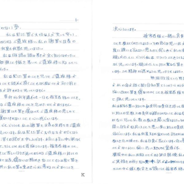 私は犯した罪で大切な人が失って辛い、悲しい日々を送っておられるご遺族様に私の謝罪と反省の気持ちをお伝えたいと何度も何度も思いました。 　私は日本語の読み書きが全く知らなかった。一生懸命日本語を勉強して手紙を書いてご遺族様に送ることに試みましたでも出来なかった。 　私は犯した罪のことを思うとご遺族様が私の手紙を受け取ることも読んで頂くこともなく拒むことが当たり前と思っています。私の手紙が許されると思っていません。 　事件から何年過ぎても一日も被害者様のことを、苦しい日々を送っておられるご遺族様のことを忘れたことがありません。私はどんなに心から謝罪しても罪を償ってもご遺族様の悲しみと怒りには何年たっても償ないきれないことと心に感じています。 　でもどうしても私の謝罪と反省の気持ちをご遺族様にお伝えたいと思っています。私は犯した罪で大切な方がお亡くなられたことに私の心から深くお詫びを申し上げます。本当に本当に申し訳なく思っています。この間ずっと、そしてこれからも後悔しています。被害者様のこと、そして悲しく、辛い思いをして苦しい日々を送っておられるご遺族様に対しての責任を尊重して後悔と反省、償ないの務めをすることともう二度と罪を犯さないことを誓うと共に私の罪の重さを心から薄れることがないことを決心しています。 　被害者様と一緒に食事をしたり、商売したり私に色んなことを教えてくれたりしました。その色んな思い出が今も私の頭に浮かんでくる度に誰にも言えない悲しさと侘しさで私の胸が苦しくなります。あんなに親しかった人にどうしく私はこういうことをしてしまったのかととても悲しく、情けなく思っています。親しかった人に対して犯した罪をいつも自分の中で自分を咎めています。この精神から逃れようと思ったりもしました。 　無期懲役という刑期を持つ私に先の光がありませんが私の命が続く限り自分の罪としっかり心から向き合い私の一生を持って悔い改めて罪を償なってゆくことを被害者様そしてご遺族様への罪の償ないと強く思っています。 私は犯した罪に対しての社会的な責任を持って服役しています。私は犯した罪に対しての宗教上の責任は避けられないと私は信んじています。私は幼い頃からお寺に行って仏教の教えを聞いて育ちました。その教えとして人がこの世で生きている間に自分がする良いことと悪い事に対しての責任を持って又生まれるということを（カルマ）信んじています。私は何度生まれ変わっても許されぬ罪を犯してしまいました。大切な教えを忘れ掛けた私は自責で苦んでいます。命の尊いさを理解して、それを忘れることがないように胸に持って生きてゆく覚悟です。 服役中の私に出来ることである毎日朝・晩私の手を合わせて被害者様のご冥福をお祈りすると共に申し訳ございませんという気持ちでお詫びしています。ここの中で個人教会をお願いして被害者様のご冥福をお祈りしています。
