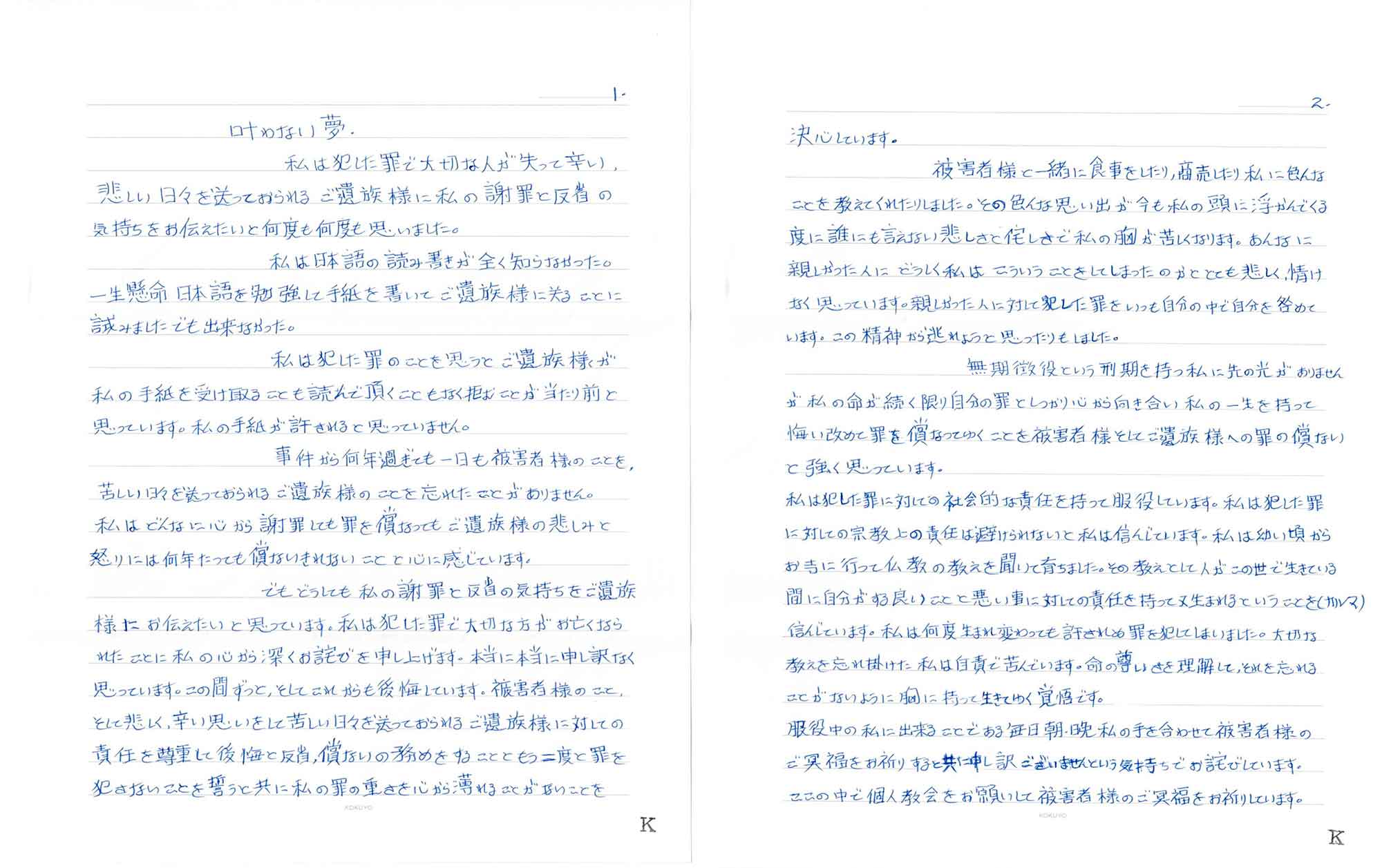 私は犯した罪で大切な人が失って辛い、悲しい日々を送っておられるご遺族様に私の謝罪と反省の気持ちをお伝えたいと何度も何度も思いました。 　私は日本語の読み書きが全く知らなかった。一生懸命日本語を勉強して手紙を書いてご遺族様に送ることに試みましたでも出来なかった。 　私は犯した罪のことを思うとご遺族様が私の手紙を受け取ることも読んで頂くこともなく拒むことが当たり前と思っています。私の手紙が許されると思っていません。 　事件から何年過ぎても一日も被害者様のことを、苦しい日々を送っておられるご遺族様のことを忘れたことがありません。私はどんなに心から謝罪しても罪を償ってもご遺族様の悲しみと怒りには何年たっても償ないきれないことと心に感じています。 　でもどうしても私の謝罪と反省の気持ちをご遺族様にお伝えたいと思っています。私は犯した罪で大切な方がお亡くなられたことに私の心から深くお詫びを申し上げます。本当に本当に申し訳なく思っています。この間ずっと、そしてこれからも後悔しています。被害者様のこと、そして悲しく、辛い思いをして苦しい日々を送っておられるご遺族様に対しての責任を尊重して後悔と反省、償ないの務めをすることともう二度と罪を犯さないことを誓うと共に私の罪の重さを心から薄れることがないことを決心しています。 　被害者様と一緒に食事をしたり、商売したり私に色んなことを教えてくれたりしました。その色んな思い出が今も私の頭に浮かんでくる度に誰にも言えない悲しさと侘しさで私の胸が苦しくなります。あんなに親しかった人にどうしく私はこういうことをしてしまったのかととても悲しく、情けなく思っています。親しかった人に対して犯した罪をいつも自分の中で自分を咎めています。この精神から逃れようと思ったりもしました。 　無期懲役という刑期を持つ私に先の光がありませんが私の命が続く限り自分の罪としっかり心から向き合い私の一生を持って悔い改めて罪を償なってゆくことを被害者様そしてご遺族様への罪の償ないと強く思っています。 私は犯した罪に対しての社会的な責任を持って服役しています。私は犯した罪に対しての宗教上の責任は避けられないと私は信んじています。私は幼い頃からお寺に行って仏教の教えを聞いて育ちました。その教えとして人がこの世で生きている間に自分がする良いことと悪い事に対しての責任を持って又生まれるということを（カルマ）信んじています。私は何度生まれ変わっても許されぬ罪を犯してしまいました。大切な教えを忘れ掛けた私は自責で苦んでいます。命の尊いさを理解して、それを忘れることがないように胸に持って生きてゆく覚悟です。 服役中の私に出来ることである毎日朝・晩私の手を合わせて被害者様のご冥福をお祈りすると共に申し訳ございませんという気持ちでお詫びしています。ここの中で個人教会をお願いして被害者様のご冥福をお祈りしています。