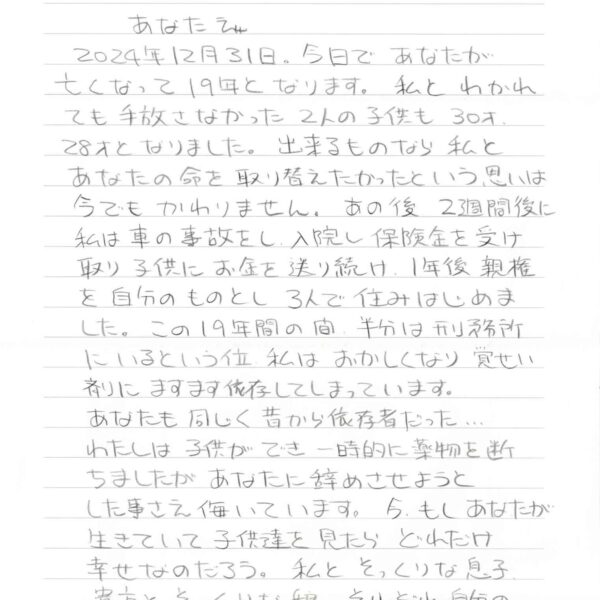2024年12月31日。今日であなたが 亡くなって19年となります。私とわかれても手放さなかった2人の子供も30才、28才となりました。出来るものなら私とあなたの命を取り替えたかったという思いは今でもかわりません。あの後2週間後に私は車の事故をし、入院し保険金を受け取り子供にお金を送り続け、1年後親権を自分のものとし3人で住みはじめました。この19年間の間、半分は刑務所にいるという位私はおかしくなり覚せい剤にますます依存してしまっています。 あなたも同じく昔から依存者だった… わたしは子供ができ一時的に薬物を断ちましたがあなたに辞めさせようとした事さえ侮いています。今、もしあなたが生きていて子供達を見たらどれだけ幸せなのだろう。私とそっくりな息子、貴方とそっくりな娘。それぞれ自分の道を独立して歩んでいます。