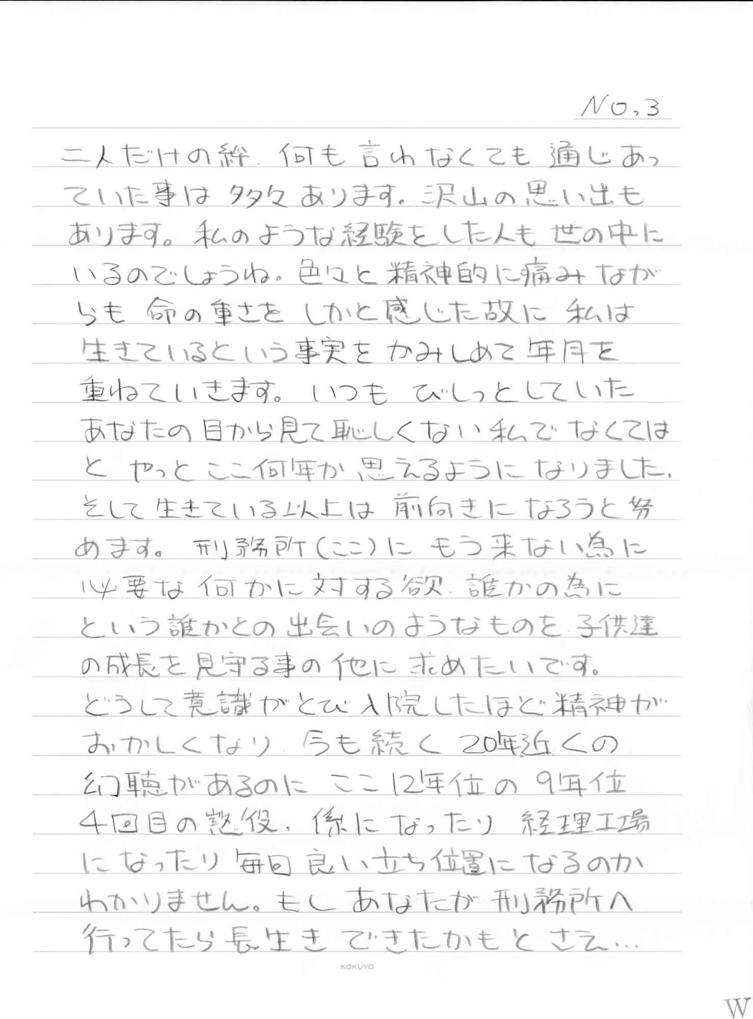 二人だけの絆、何も言わなくても通じあっていた事は多々あります。沢山の思い出もあります。私のような経験をした人も世の中にいるのでしょうね。色々と精神的に痛みながらも命の重さをしかと感じた故に私は生きているという事実をかみしめて年月を重ねていきます。いつもびしっとしていたあなたの目から見て恥しくない私でなくてはとやっとここ何年か思えるようになりました。 そして生きている以上は前向きになろうと努めます。刑務所（ここ）にもう来ない為に必要な何かに対する欲、誰かの為にという誰かとの出会いのようなものを子供達の成長を見守る事の他に求めたいです。 どうして意識がとび入院したほど精神がおかしくなり、今も続く20年近くの幻聴があるのにここ12年位の9年位4回目の懲役、係になったり経理工場になったり毎回良い立ち位置になるのかわかりません。もしあなたが刑務所へ行ってたら長生きできたかもとさえ…