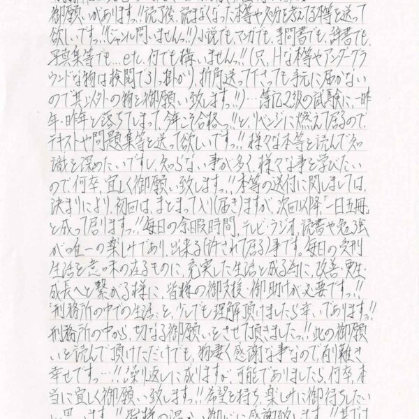 御願いがありますっ!!読了後、読まなくなった本等や処分を考えてる本等を送って欲しいですっ!!（ジャンル問いませんっ!!）小説でも、マンガでも、専問書でも、辞書でも、写真集等でも…etc.何でも構いませんっ!!（只、Hな本等やアンダーグラウンドな物は検閲で引っ掛かり、折角送って下さっても手元に届かないので其以外の物を御願い致しますっ!!）…簿記2級の試験に、一昨年・昨年と落ちてしまって、今年こそ合格っ!!と、リベンジに燃えて居るので、テキストや問題集等を送って欲しいですっ!!様々な本等を読んで知識を深めたいですし、知らない事が多く、様々な事を学びたいので、何卒、宜しく御願い致しますっ!!本等の送付に関しましては、決まりにより、初回は、まとまって入り（届き）ますが、次回以降「一日五冊」と成って居りますっ!!毎日の余暇時間、テレビ・ラジオ、読書や勉強が唯一の楽しみであり、出来る（許されて居る）事です。毎日の受刑生活を意味の在るものに、充実した生活と成る為に、改善・更生・成長へと繋がる様に、皆様の御支援・御助けが必要ですっ!! “刑務所の中での生活”を、少しでも理解頂けましたら幸いでありますっ!!刑務所の中から、切なる御願いをさせて頂きましたっ!!此の御願いを読んで頂けただけでも、物凄く感謝な事なので、有り難き幸せですっ…!!繰り返しに成りますが、可能でありましたら、何卒、本当に宜しく御願い致しますっ!!希望を持ち、楽しみに御待ちしたいと思いますっ!!皆様の温かい御心に感謝致しますっ!!其では失礼致しますっ!!