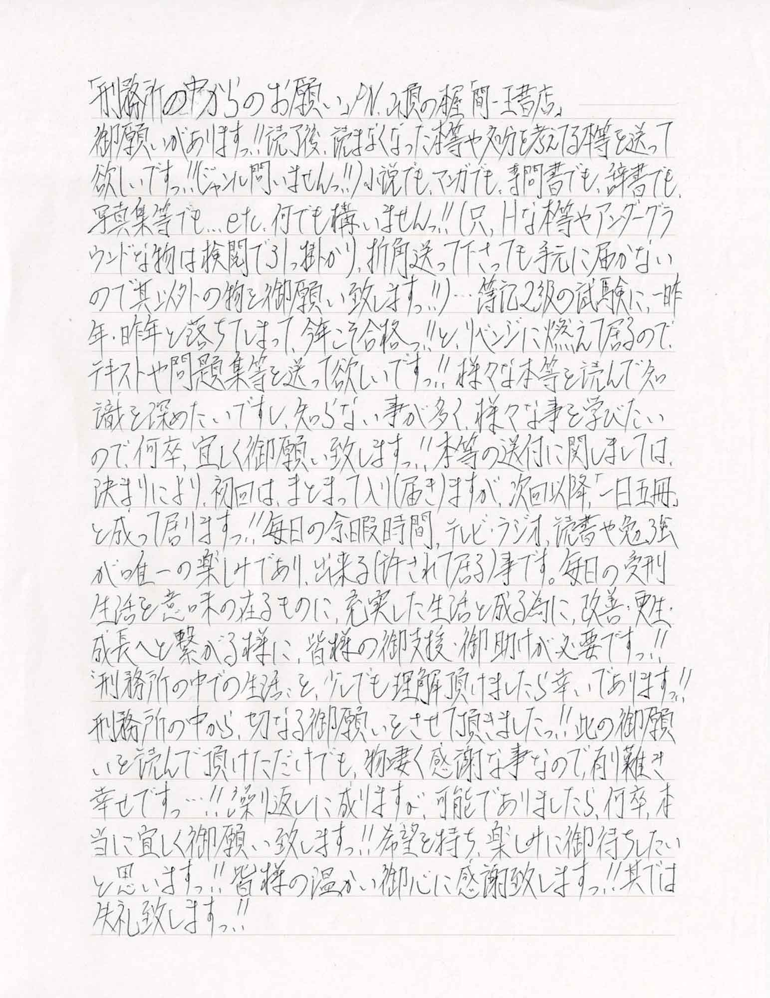 御願いがありますっ!!読了後、読まなくなった本等や処分を考えてる本等を送って欲しいですっ!!（ジャンル問いませんっ!!）小説でも、マンガでも、専問書でも、辞書でも、写真集等でも…etc.何でも構いませんっ!!（只、Hな本等やアンダーグラウンドな物は検閲で引っ掛かり、折角送って下さっても手元に届かないので其以外の物を御願い致しますっ!!）…簿記2級の試験に、一昨年・昨年と落ちてしまって、今年こそ合格っ!!と、リベンジに燃えて居るので、テキストや問題集等を送って欲しいですっ!!様々な本等を読んで知識を深めたいですし、知らない事が多く、様々な事を学びたいので、何卒、宜しく御願い致しますっ!!本等の送付に関しましては、決まりにより、初回は、まとまって入り（届き）ますが、次回以降「一日五冊」と成って居りますっ!!毎日の余暇時間、テレビ・ラジオ、読書や勉強が唯一の楽しみであり、出来る（許されて居る）事です。毎日の受刑生活を意味の在るものに、充実した生活と成る為に、改善・更生・成長へと繋がる様に、皆様の御支援・御助けが必要ですっ!! “刑務所の中での生活”を、少しでも理解頂けましたら幸いでありますっ!!刑務所の中から、切なる御願いをさせて頂きましたっ!!此の御願いを読んで頂けただけでも、物凄く感謝な事なので、有り難き幸せですっ…!!繰り返しに成りますが、可能でありましたら、何卒、本当に宜しく御願い致しますっ!!希望を持ち、楽しみに御待ちしたいと思いますっ!!皆様の温かい御心に感謝致しますっ!!其では失礼致しますっ!!