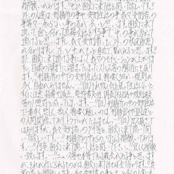御願いがありますっ！！ぜひ、面会に来話を聞いて欲しいですっ！！＂外＂の人達は、刑務所の事や、受刑生活の事、我々＂受刑者＂の事等々・・・知らない事の方が多いと思います。面会に来て頂いて、面と向かって直接会話をする事で、＂中＂の事が分かって頂けると思いますし、我々“受刑者”も、“外”の状況（状態）が分かりますし、＂外＂と＂中＂がもっと身近で、繋がれると思いますっ！！また、面会に来て頂ける事によって、我々のモチベーションが上がりますし、日頃の溜まりに溜まってしまったストレス等の解消にも成りますっ！！刑務所の中での受刑生活は、物凄く細かい規則が多く、＂自由＂がありませんっ・・・！！（泣）それゆえ、気を張って生活しないと、すぐに注意・指導や減点、誓約書処分、調査（不正行為や規則違反等の）懲罰と成ってしまいますっ・・・！！（泣）刑務所の中の受刑生活で一番辛く、悲しく、苦しく、物凄く難しいのは、「刑務官や同囚達との人間関係」であり、トラブルがたえません・・・！！（泣）＂ガス抜き”ではありますが、我々“受刑者＂のグチ等を、面会に来て頂いて聞いて欲しいですっ・・・！！刑務所の中からの切なる御願いでありますっ・・・！！何卒、面会に来て頂いて話を聞いて下さいっ！！宜しく御願い致しますっ・・・！！ニュース等や本等で知る機会がある事と思いますが、それが信じられるものかは、面会に来て話せば全て分かりますっ！！ ＂真実の姿＂を御話ししますし、我々＂受刑者＂の事を、もっと多くの人達に知って頂きたいですっ！！・・・来て頂ける事を心から御待ちして居りますっ！！